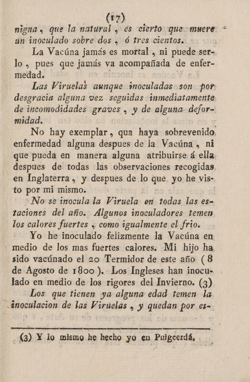 nigna y que la Fe , és cierio que muere. + un inoculado sobre dos | 6 tres cientos. - La Vacúna jamás es mortal , ni puede ser- lo, pues que jamás va AR de Pair medad. Las Viruelas aunque inoculadas son eb desgracia alguna vez seguidas inmediatamente. de incomodidades a de alguna defor= midad. | No hay exemplar, qua haya sobrevenido, enfermedad alguna despues de la Vacúna , ni que pueda en manera alguna atribuirse á ella. despues de todas las observaciones recogidas, en Inglaterra , y despues de lo que. yo he vis- to por mi mismo. : No se inocula la Viruela en todas las es- taciones del año. Algunos inoculadores temen los calores fuertes , como igualmente el frio. Yo he inoculado felizmente la Vacúna en - medio de los mas fuertes calores. Mi hijo ha. sido vacúnado el 20 Termidor de este año (8 de Agosto de 1800 ). Los Ingleses han inocu- lado en medio de los rigores del Invierno. (3) Los que tienen ya alguna edad temen la -#noculacion de las Viruelas | y quedan pen es= AA A D RE) E OOO (3) Y lo mismo. he hecho yo en puede