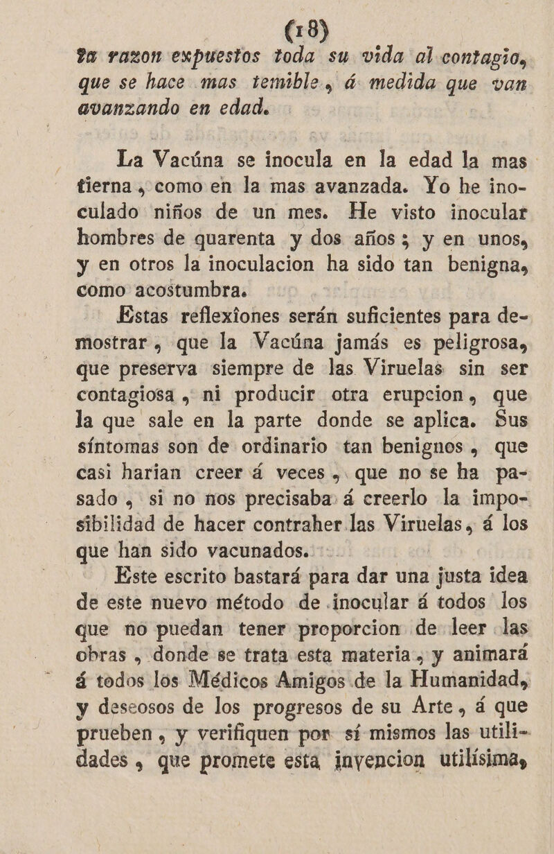 ta razon expuestos toda su vida al contagio, que se hace mas temible, á medida que van avanzando en edad. La Vacúna se inocula en la edad la mas tierna , como en la mas avanzada. Yo he ino- culado niños de un mes. He visto inocular hombres de quarenta y dos años 3 y en unos, y en otros la inoculacion ha sido tan benigna, como acostumbra. Estas reflexiones serán suficientes para de- mostrar , que la Vacúna jamás es peligrosa, que preserva siempre de las Viruelas sin ser contagiosa , ni producir otra erupcion, que la que sale en la parte donde se aplica. Sus síntomas son de ordinario tan benignos , que casi harian creer 4 veces , que no se ha pa- sado , si no nos precisaba. á creerlo la impo- sibilidad de hacer contraher las iia á los que han sido vacunados. Este escrito bastará para dar una justa idea de este nuevo método de .inocular á todos los que no puedan tener proporcion de leer las obras , donde se trata esta materia, y animará á todos los Médicos Amigos de la Humanidad, y deseosos de los progresos de su Ârte, á que prueben , y verifiquen por sí-mismos las utili- dades , que promete esta inyencion utilisima,