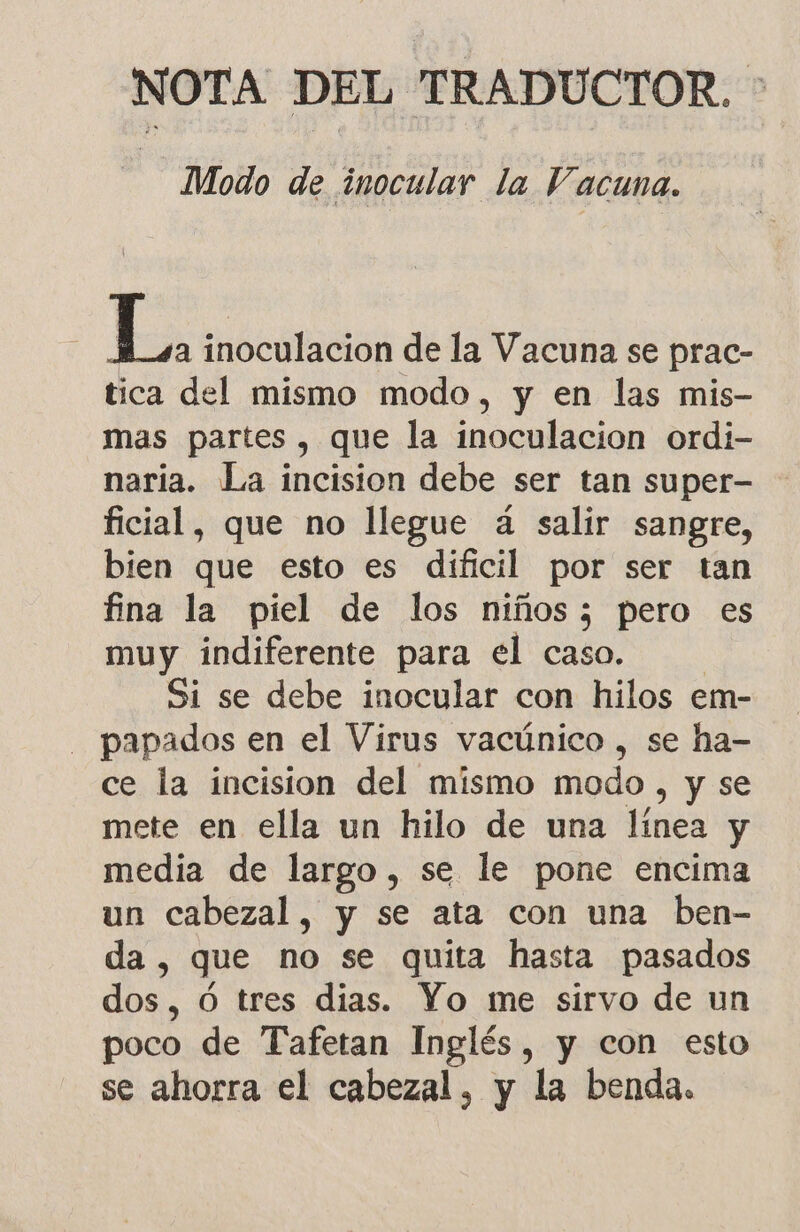 NOTA DEL TRADUCTOR. Modo de inocular la Vacuna. Es inoculacion de la Vacuna se prac- tica del mismo modo, y en las mis- mas partes, que la inoculacion ordi- naria. La incision debe ser tan super- ficial, que no llegue á salir sangre, bien que esto es dificil por ser tan fina la piel de los niños; pero es muy indiferente para el caso. Si se debe inocular con hilos em- papados en el Virus vacúnico , se ha- ce la incision del mismo modo, y se mete en ella un hilo de una línea y media de largo, se le pone encima un cabezal, y se ata con una ben- da , que no se quita hasta pasados dos, Ó tres dias. Yo me sirvo de un poco de Tafetan Inglés, y con esto se ahorra el cabezal, y la benda.