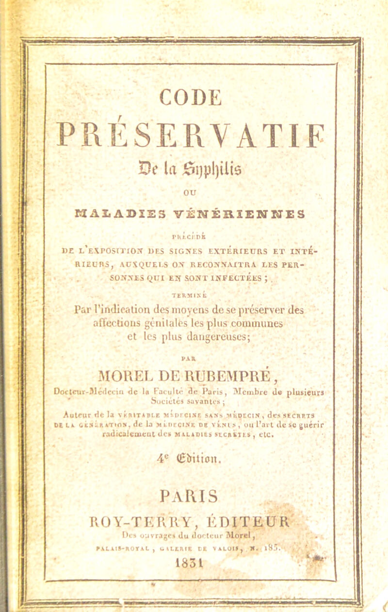 PRÉSERVATIF De la 0i)pl)ilii5 C2AZ.A1>1SS ViENÉaiENSIES l'Utcr.PÉ D£ L*E\POSITIO:t DES SIGZ^ES EXTERfEURS ET INTE- RIEURS, AUXQUELS ON RECONNAITRA LES PER- , SONNES QUI EN SONT INFECTEES ; . TERMINÉ Par l’indicalion des moyens de se préserver des affections géiiilalfts les plus communes et les plus dangereuses; MOREL DE RUBEMPRE, Oo€tcur-31cfiecin de U Faculté de Paris, Membre du plusieurs Sociétés savantes ; Auteur de la véritable mÉofcixe s4Xs médecin , des secrets DE LL CÉNÉRLTION, dc la M LUE CINE DE VÉxi S , OU Part de SC tjuérir rodicaiciueut des maladies secrétls , etc. 4® (Êbition. PARIS ROY-TERRY, ÉDITEUR Dc» ouvrages du docteur Morel, RALAtS-ROVAL , blLCRIE CE VALUll, N. 1831