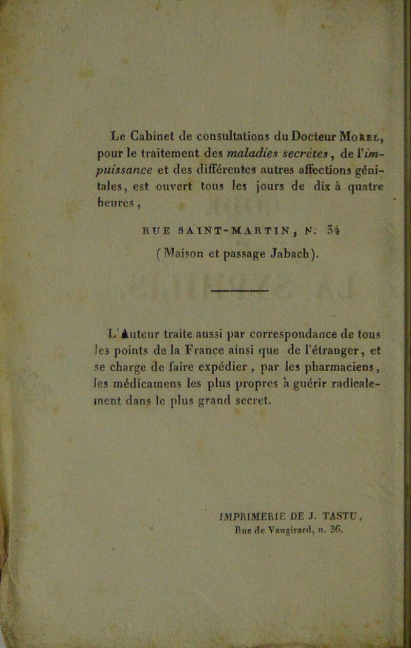 Le Cabinet de consultations du Docteur MoRei, pour le traitement des maladies secrétes, de l'im- puissance et des différentes autres affections géni- tales, est ouvert tous les jours de dix à quatre heures, RUE SAINT-MARTIN, N. 34 (Maison et passage Jabacb). L’Auteur traite aussi par correspondance de tous les points de la France ainsi que de l'étranger, et se charge de faire expédier, par les pharmaciens, les médicamens les plus propres à guérir radicale- ment dans le plus grand secret. MIPRIMERIE DE J. TASTÜ, I\u« de Vungirard, n. 3C.