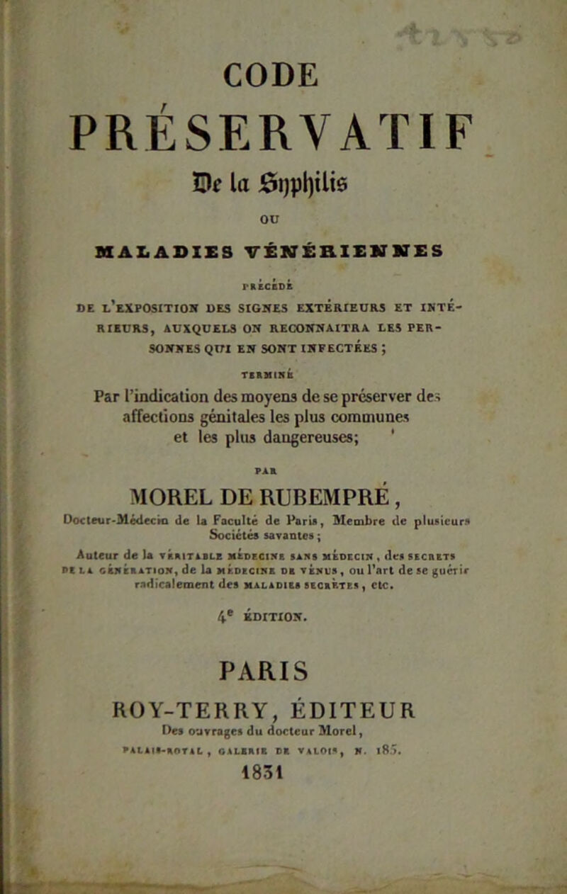 PRÉSERVATIF ÎUf la J0t)pl)ili6 OU MAX.ADIES VÉNÉHlESarKES rnÉCBDB DE l'exposition DES SIGNES EXTÉRIEURS ET INTE- RIEURS, AUXQUELS ON RECONNAITRA LES PER- SONNES QUI EN SONT INFECTÉES ; TBBUIHB Par l’indication des moyens de se préserver des affections génitales les plus communes et les plus dangereuses; ' MOREL DE RUBEMPRÉ, Ooctetir^Médecki de U Facoltê de Paris, Membre de plusieurs Sociétés savantes ; Auteur de la vaaiTiBLE MBDECntB sans MÉncciif, dessicasTS Dc LA CBffÉBATioN, de U MBDKCI5E DE tékus , OU l’art de se guérir radicalement des maladibs sbcbrtbs, etc» 4* ÉDITION. PARIS ROY-TERRY, ÉDITEUR Des ouvrages du docteur Morel, VALAIS-aOTAL , OALIBIB Dt VALOIS, K. l8.>. 1831