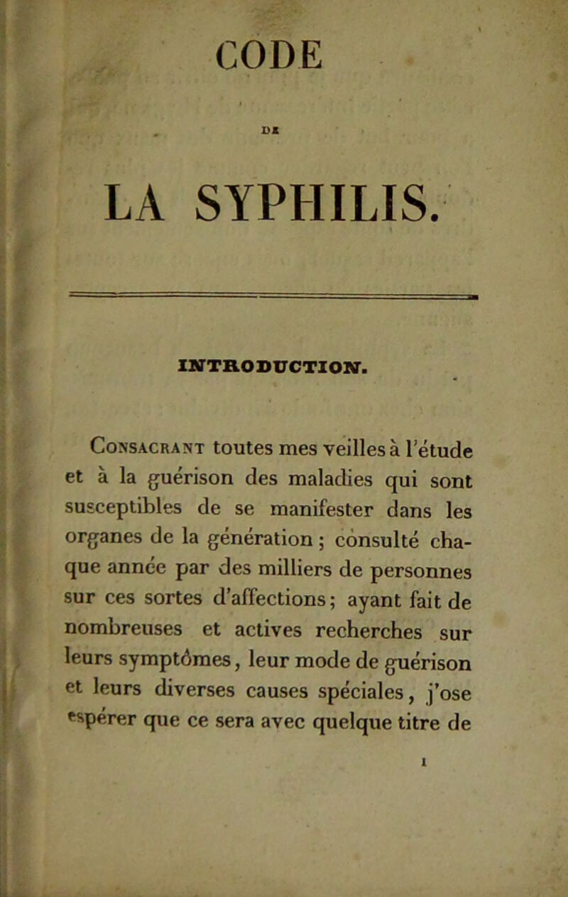 »« LA SYPHILIS. iBirTRosircTioiiar. Consacrant toutes mes veilles à l’étude et à la guérison des maladies qui sont susceptibles de se manifester dans les organes de la génération ; consulté cha- que année par des milliers de personnes sur ces sortes d’affections ; ayant fait de nombreuses et actives recherches sur leurs symptômes, leur mode de guérison et leurs diverses causes spéciales, j’ose espérer que ce sera avec quelque titre de