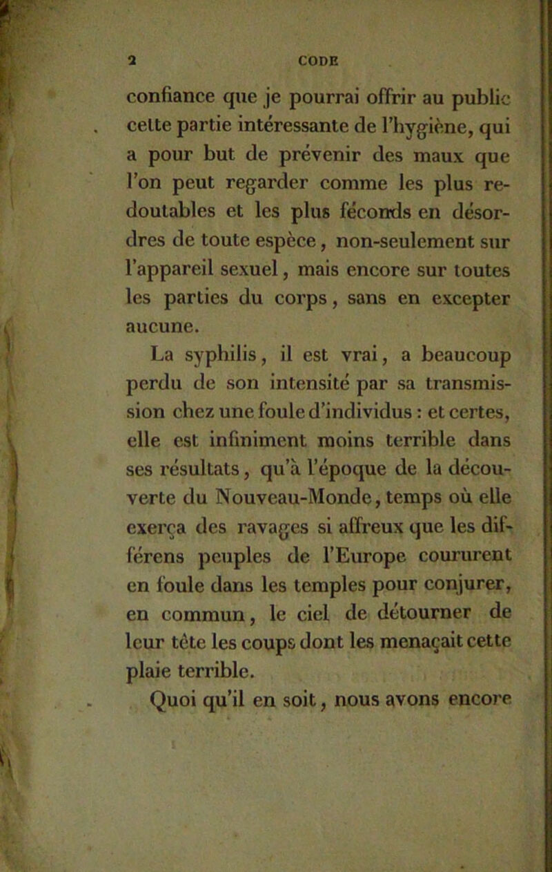 confiance que je pourrai offrir au public celte partie intéressante de l’hygiène, qui a pour but de prévenir des maux que l’on peut regarder comme les plus re- doutables et les plus féconds en désor- dres de toute espèce, non-seulement sur l’appareil sexuel, mais encore sur toutes les parties du corps, sans en excepter aucune. La syphilis, il est vrai, a beaucoup perdu de son intensité par sa transmis- sion chez une foule d’individus : et certes, elle est infiniment moins terrible dans ses résultats, qu’à l’époque de la décou- verte du Nouveau-Monde, temps où elle exerça des ravages si affreux que les dif- lérens peuples de l’Europe coururent en foule dans les temples pour conjurer, en commun, le ciel de détourner de leur tête les coups dont les menaçait cette plaie terrible. Quoi qu’il en soit, nous avons encore