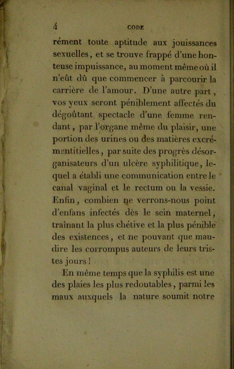 rément toute aptitude aux jouissances sexuelles, et se trouve frappé d’une hon- teuse impuissance, au moment même où il n’eût dû que commencer à parcourir la carrière de l’amour. D’une autre part, vos yeux seront péniblement alTectés du dégoûtant spectacle d’une femme ren- dant , par l’organe même du plaisir, une portion des urines ou des matières excré- mentiliellcs, par suite des progrès désor- ganisatcurs d’un ulcère syphilitique, le- quel a étalili une communication entre le canal vaginal et le rectum ou la vessie. Enfin, combien ije verrons-nous point d’enfans infectés dès le sein maternel, traînant la plus chétive et la plus pénible des existences, et ne pouvant que mau- dire les corrompus auteurs de leurs tris- tes jours ! En même temps que la syphilis est une des plaies les plus redoutables, parmi les maux auxquels la nature soumit notre