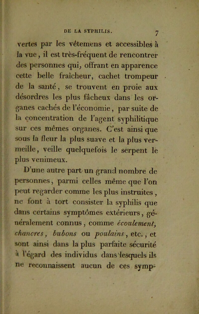 vertes par les vétemens et accessibles à la vue, il est très-fréquent de rencontrer des personnes qui, offrant en apparence cette belle fraîcheur, cachet trompeur de la santé, se trouvent en proie aux désordres les plus fâcheux dans les or- ganes cachés de l’économie, par suite de la concentration de l’agent syphilitique sur ces mêmes organes. C’est ainsi que sous la fleur la plus suave et la plus ver- meille, veille quelquefois le serpent le plus venimeux. D’une autre part un grand nombre de personnes, parmi celles même que l’on peut regarder comme les plus instruites , ne font à tort consister la syphilis que dans certains symptômes extérieurs, gé- néralement connus, comme écoulement, chancres, bubons ou poulains, etc., e.t sont ainsi dans la plus parfaite sécurité à l’égard des individus dans'lesquels ils ne reconnaissent aucun de ces symp-