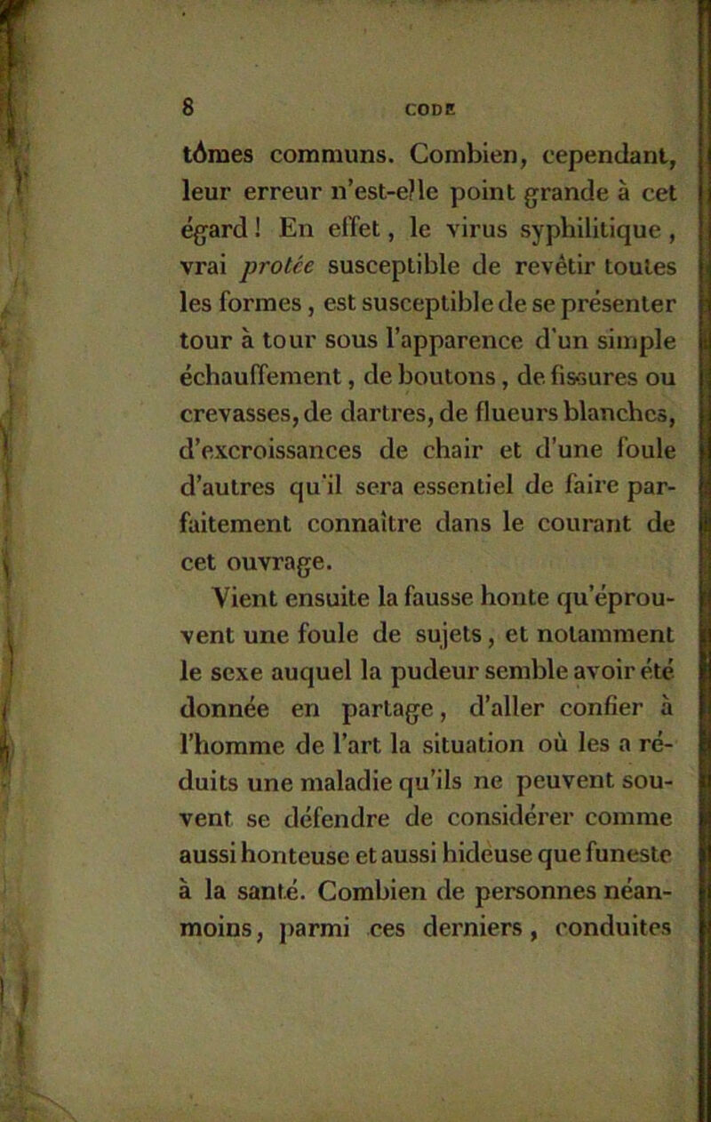 tAraes communs. Combien, cependant, leur erreur n’est-e?le point grande à cet égard ! En elTet, le virus syphilitique , vrai protce susceptible de revêtir toutes les formes, est susceptible de se présenter tour à tour sous l’apparence d’un simple échaulTement, de boutons, de fi&sures ou crevasses, de dartres, de flueurs blanches, d’excroissances de chair et d’une foule d’autres qu'il sera essentiel de faire par- faitement connaître dans le courant de cet ouvrage. Vient ensuite la fausse honte qu’éprou- vent une foule de sujets, et notamment le sexe auquel la pudeur semble avoir été donnée en partage, d’aller confier à l’homme de l’art la situation où les a ré- duits une maladie qu’ils ne peuvent sou- vent se défendre de considérer comme aussi honteuse et aussi hideuse que funeste à la santé. Combien de personnes néan- moins, parmi ces derniers, conduites