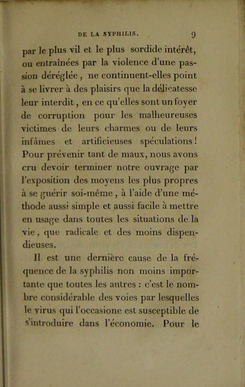 par le plus vil et le plus sordide intérêt, ou eiitrainées par la violence d’une pas- sion déréglée, ne continuent-elles point à se livrer à des plaisirs que la délicatesse leur interdit, en ce qu’elles sont un foyer de corruption pour les malheureuses victimes de leurs charmes ou de leurs infâmes et artificieuses spéculations ! Pour prévenir tant de maux, nous avons cru devoir terminer notre ouvrage par l’exposition des moyens les plus propres à se guérir soi-même , à l’aide d’une mé- thode aussi simple et aussi facile à mettre en usage dans toutes les situations de la vie, que radicale et des moins dispen- dieuses. Il est une dernière cause de la fré- quence de la syphilis non moins impor- tante que toutes les autres : c’est le nom- bre considérable des voies par lesquelles le virus qui l’occasione est susceptible de s’introduire dans l’économie. Pour le