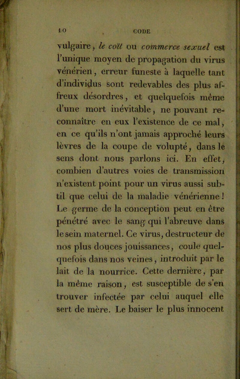 lO vulgaire, le coït ou commerce sexuel est l’unique moyen de propagation du virus vénérien, erreur funeste à laquelle tant d’individus sont redevables des plus af- freux désordres, et quelquefois même d’une mort inévitable, ne pouvant re- connaître en eux l’existence de ce mal, en ce qu’ils n’ont jamais approché leurs lèvres de la coupe de volupté, dans le sens dont nous parlons ici. En effet, combien d’autres voies de transmission n’existent point pour un virus aussi sub- til que celui de la maladie vénérienne 1 Le germe de la conception peut en être pénétré avec le sang qui l’abreuve dans le sein maternel. Ce virus, destructeur de nos plus douces jouissances, coule quel- quefois dans nos veines, introduit par le lait de la nourrice. Cette dernière, par la même raison, est susceptible de s’en trouver infectée par celui auquel elle sert de mère. Le baiser le plus innocent