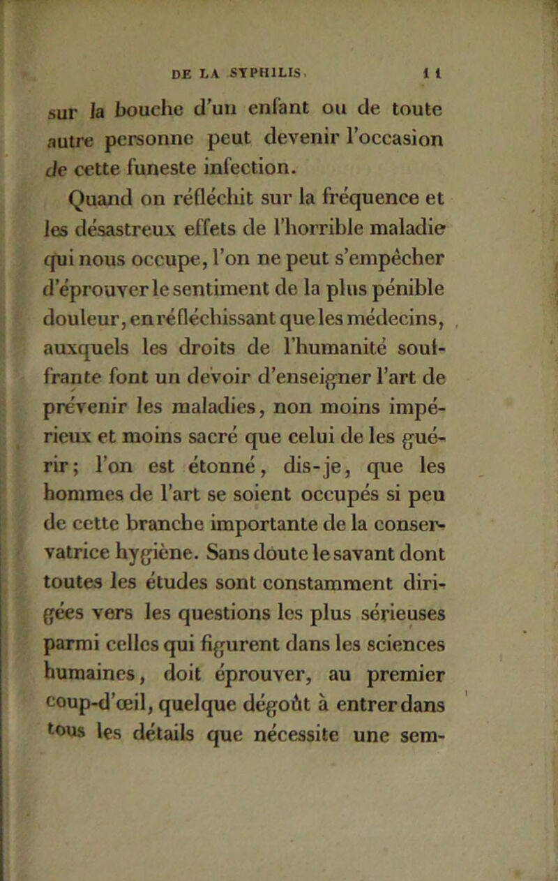 sur la bouche d'uii enfant ou de toute autre personne peut devenir l’occasion de cette funeste infection. Quand on réflécliit sur la fréquence et les désastreux effets de l’horrible maladie (pli nous occupe, l’on ne peut s’empêcher d’éprouver le sentiment de la plus pénible douleur, en réfléchissant que les médecins, auxquels les droits de l’humanité souf- frante font un devoir d’enseigner l’art de prévenir les maladies, non moins impé- rieux et moins sacré que celui de les gué- rir; l’on est étonné, dis-je, que les hommes de l’art se soient occupés si peu de cette branche importante de la conser- vatrice hygiène. Sans doute le savant dont toutes les études sont constamment diri- gées vers les questions les plus sérieuses parmi celles qui figurent dans les sciences humaines, doit éprouver, au premier coup-d’œil, quelque dégoût à entrer dans tous les détails que nécessite une sem-