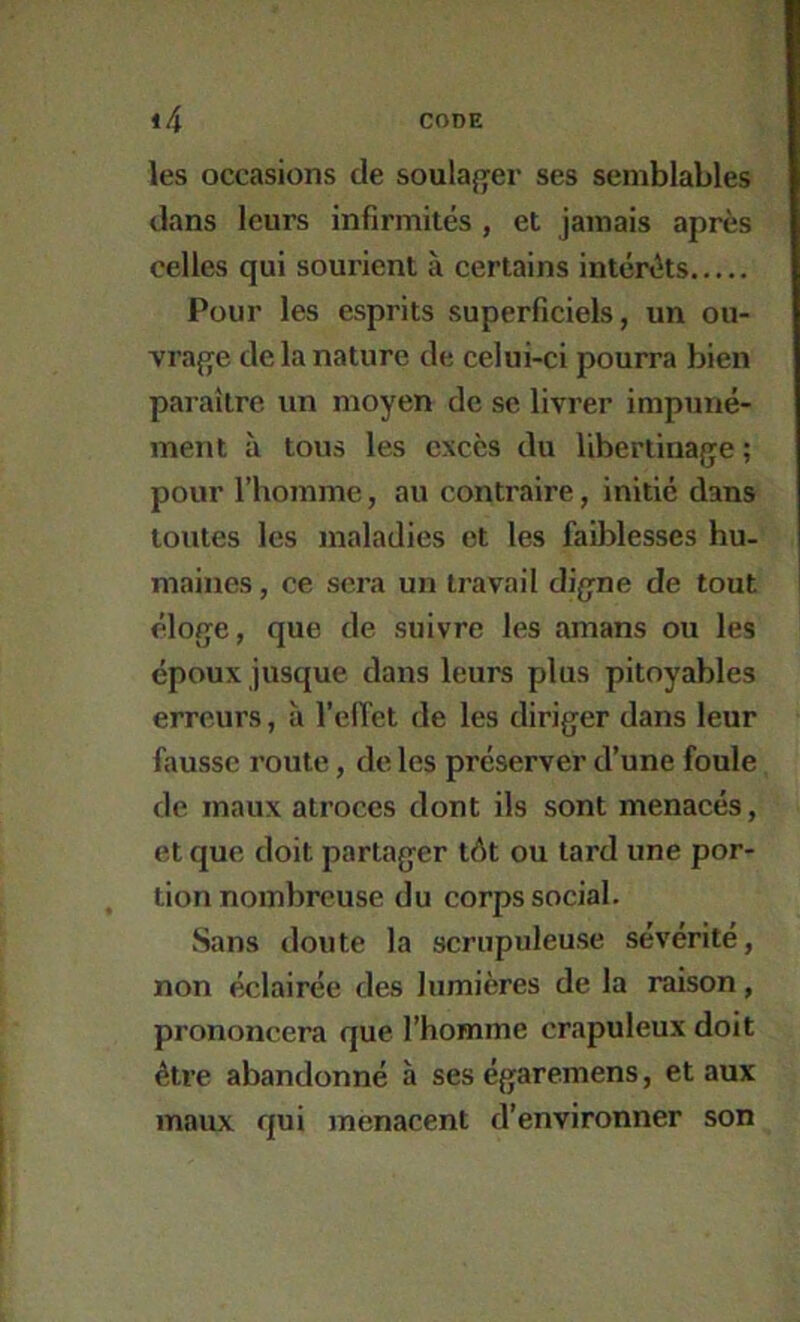 les occasions de soulaj^er ses semblables dans leurs infirmités , et jamais après celles qui sourient à certains intérêts Pour les esprits superficiels, un ou- vra{];e de la nature de celui-ci pourra bien paraître un moyen de se livrer impuné- ment à tous les excès du libertinage ; pour rhomme, au contraire, initié dans toutes les maladies et les faiblesses hu- maines , ce sera un travail digne de tout éloge, que de suivre les amans ou les époux jusque dans leurs plus pitoyables erreurs, à l’elTet de les diriger dans leur fausse route, de les préserver d’une foule de maux atroces dont ils sont menacés, et que doit partager tôt ou tard une por- tion nombreuse du corps social. Sans doute la scrupuleuse sévérité, non éclairée des lumières de la raison, prononcera que l’homme crapuleux doit être abandonné à ses égaremens, et aux maux qui menacent d’environner son