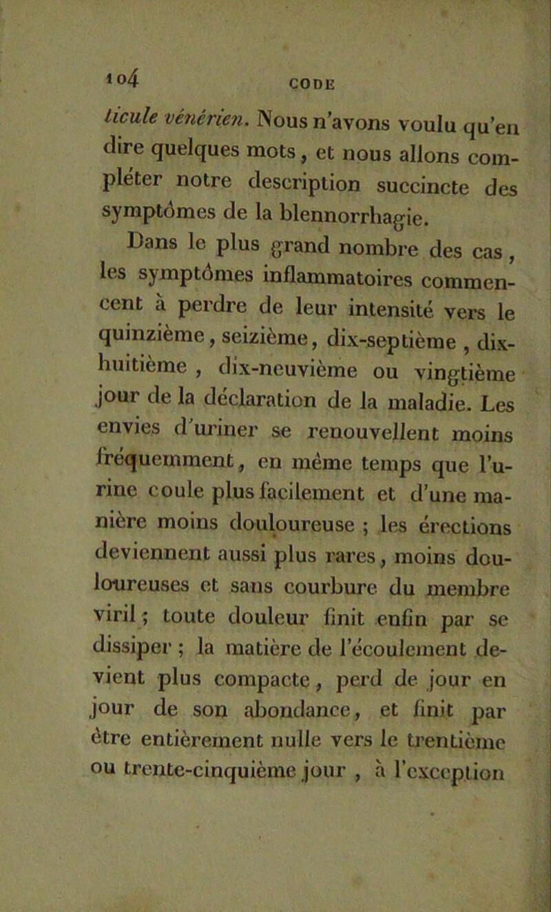 licule vénérien. Nous n’avons voulu qu’en dire quelques mots, et nous allons com- pléter notre description succincte des symptômes de la blennorrhagie. Dans le plus grand nombre des cas, les symptômes inflammatoires commen- cent à perdre de leur intensité vers le quinzième, seizième, dix-septième , dix- huitieme , dix-neuvième ou vingtième jour de la déclaration de la maladie. Les envies d’uriner se renouvellent moins l'réquernraent, en même temps que l’u- rine coule plus facilement et d’une ma- nière moins douloureuse ; les érections deviennent aussi plus rares, moins dou- loureuses et sans courbure du membre viril ; toute douleur finit enfin par se dissiper ; la matière de l’écoulement de- vient plus compacte, perd de jour en jour de son abondance, et finit par être entièrement nulle vers le U’entièmc ou trente-cinquième jour , à rcxceplion