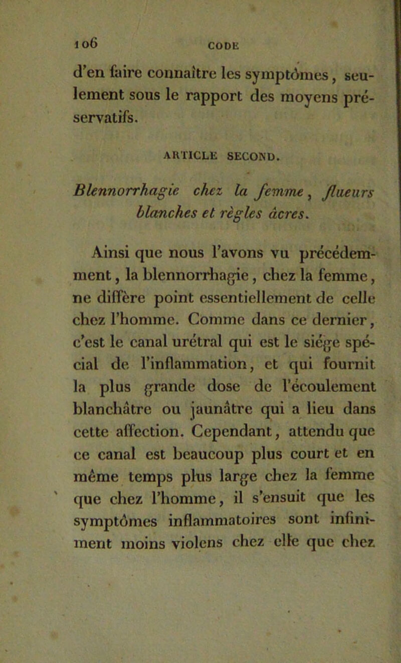 d’en faire connaître les symptômes, seu- lement sous le rapport des moyens pré- servatifs. ARTICLE SECOND. Blennorrhagie chez la femme, Jlueurs blanches et règles âcres. Ainsi que nous l’avons vu précédem- ment , la blennorriîa{jie, chez la femme, ne diffère point essentiellement de celle chez l’homme. Comme dans ce dernier, c’est le canal urétral qui est le siège spé- cial de l’inflammation, et qui fournit la plus grande dose de l’écoulement blanchâtre ou jaunâtre qui a lieu dans cette affection. Cependant, attendu que ce canal est beaucoup plus court et en même temps pins large chez la femme que chez l’homme, il s’ensuit que les symptômes inflammatoires sont infini- ment moins violons chez elle que chez