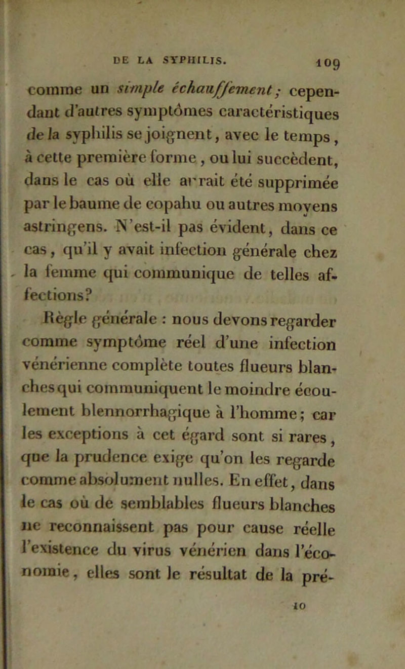 comme un simple échauffement ; cepen- dant d’autres symptômes caractéristiques de la syphilis se joifjnent, avec le temps, à cette première forme, ou lui succèdent, dans le cas où elle arrait été supprimée par le baume de copahu ou autres moyens astringens. N’esl-il pas évident, dans ce cas, qu’il y avait infection générale chez , la femme qui communique de telles af- fections? Règle générale : nous devons regarder comme symptôme réel d’une infection vénérienne complète toutes flueurs blan- chesqui communiquent le moindre écou- lement blennorrhagique à l’homme ; car les exceptions à cet égard sont si rares, que la prudence exige qu’on les regarde comme absolument nulles. En effet, dans le cas où de semblables flueurs blanches lie reconnaissent pas pour cause réelle l’existence du virus vénérien dans l’éco- nomie , elles sont le résultat de la pré- 10