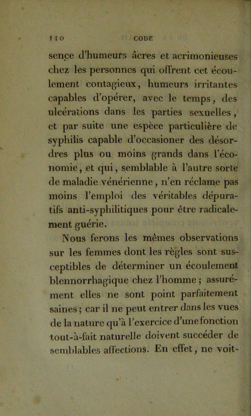 sence d’humeurs âcres et acrimonieuses chez les personnes qui ofTrent cet écou- lement contagieux, humeurs irritantes capables d’opérer, avec le temps, des ulcérations dans les parties sexuelles, et par suite une espèce particulière de syphilis capable d’occasioner des désor- dres plus ou môins grands dans l’éco- nomie, et qui, semblable à l’autre sorte de maladie vénérienne, n’en réclame pas moins l’emploi des véritables dépura- tifs anti-syphilitiques pour être radicale- ment guérie. Nous ferons les mêmes observations sur les femmes dont les règles sont sus- ceptibles de déterminer un écoulement blennorrhagique chez l'homme ; assuré- ment elles ne sont point parfaitement saines ; car il ne peut entrer dans les vues de la nature qu’à l’exercice d’une fonction tout-à-fait naturelle doivent succéder de semblables affections. En effet, ne voit-