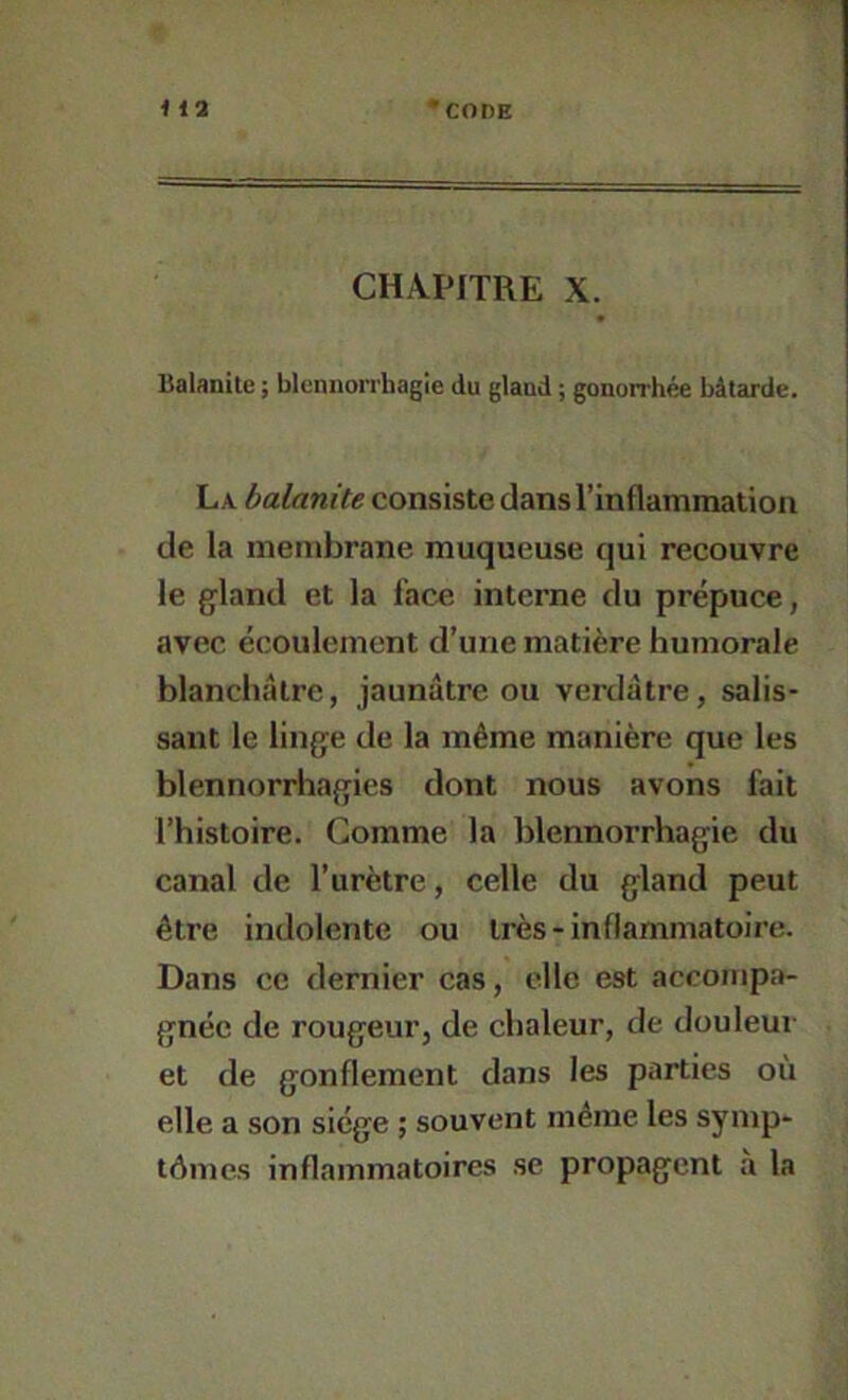 CHAPITRE X. Balanite ; blennorrhagie du gland ; gonorrhée bâtarde. La balanite consiste dans l’inflammatioii de la membrane muqueuse qui recouvre le gland et la face interne du prépuce, avec écoulement d’une matière humorale blanchâtre, jaunâtre ou verdâtre, salis- sant le linge de la même manière que les blennorrhagies dont nous avons fait l’histoire. Comme la blennorrhagie du canal de l’urètre, celle du gland peut être indolente ou très-inflammatoire. Dans ce dernier cas, elle est accompa- gnée de rougeur, de chaleur, de douleur et de gonflement dans les parties où elle a son siège ; souvent même les symp- tômes inflammatoires se propagent à la