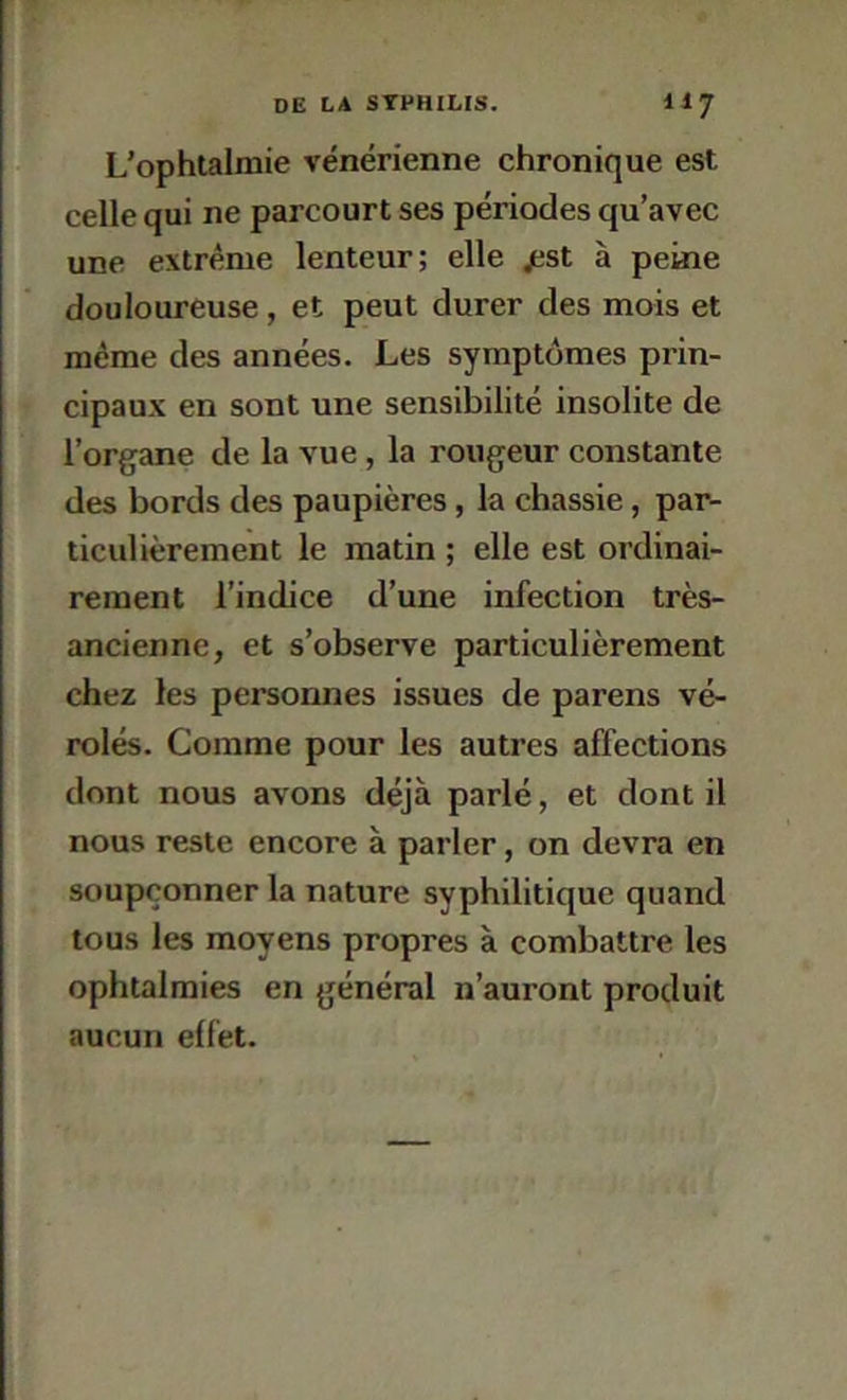 L’ophtalmie vénérienne chronique est celle qui ne parcourt ses périodes qu’avec une extrême lenteur; elle jest à peâie douloureuse, et peut durer des mois et même des années. Les symptômes prin- cipaux en sont une sensibilité insolite de l’organe de la vue, la rougeur constante des bords des paupières, la chassie, par- ticulièrement le matin ; elle est ordinai- rement l’indice d’une infection très- ancienne, et s’observe particulièrement chez les personnes issues de parens vé- rolés. Comme pour les autres affections dont nous avons déjà parlé, et dont il nous reste encore à parler, on devra en soupçonner la nature syphilitique quand tous les moyens propres à combattre les ophtalmies en général n’auront produit aucun elfet.