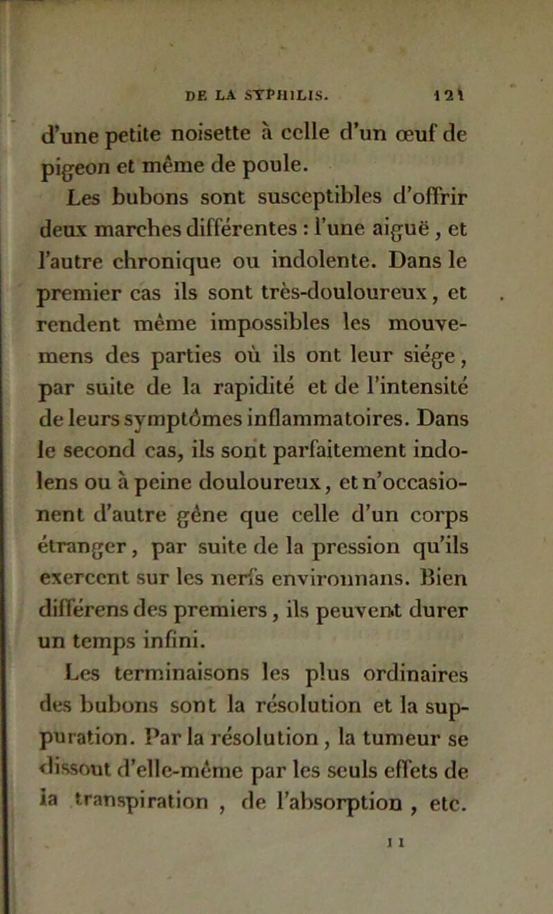 d’une petite noisette à celle d’un œuf de pigeon et même de poule. Les bubons sont susceptibles d’oflrir deux marches différentes ; l’une aiguë, et l’autre chronique ou indolente. Dans le premier cas ils sont très-douloureux, et rendent même impossibles les mouve- mens des parties où ils ont leur siège, par suite de la rapidité et de l’intensité de leurs symptômes inflammatoires. Dans le second cas, ils sont parfaitement indo- lens ou à peine douloureux, etn’occasio- nent d’autre gêne que celle d’un corps étranger, par suite de la pression qu’ils exercent sur les nerfs environnans. Bien différens des premiers, ils peuvenit durer un temps infini. Les terminaisons les plus ordinaires des bubons sont la résolution et la sup- puration. Par la résolution, la tumeur se dissout d’elle-même par les seuls effets de ia transpiration , de l’absorption , etc. 11