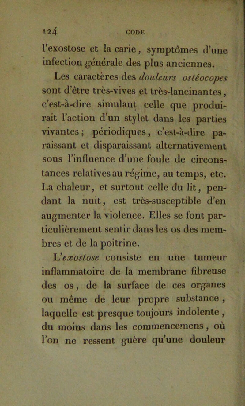 l’exostose et la carie, symptômes d’une infection g^énérale des plus anciennes. Les caractères des douleurs ostéocopes sont d’être très-vives et très^lancinantes, c’est-à-dire simulant celle que produi- rait l’action d’un stylet dans les parties vivantes ; périodiques, c’est-à-dire pa- raissant et disparaissant alternativement sous l’influence d’une foule de circons- tances relatives au régime, au temps, etc. La chaleur, et surtout celle du lit, pen- dant la nuit, est très-susceptible d’en augmenter la violence. Elles se font par- ticulièrement sentir dans les os des mem- bres et de la poitrine. Vexoslose consiste en une tumeur inflammatoire de la membrane fibreuse des os, de la surface de ces organes ou même de leur propre substance, laquelle est presque toujours indolente , du moins dans les comraencemens, où l’on ne ressent guère qu’une douleur