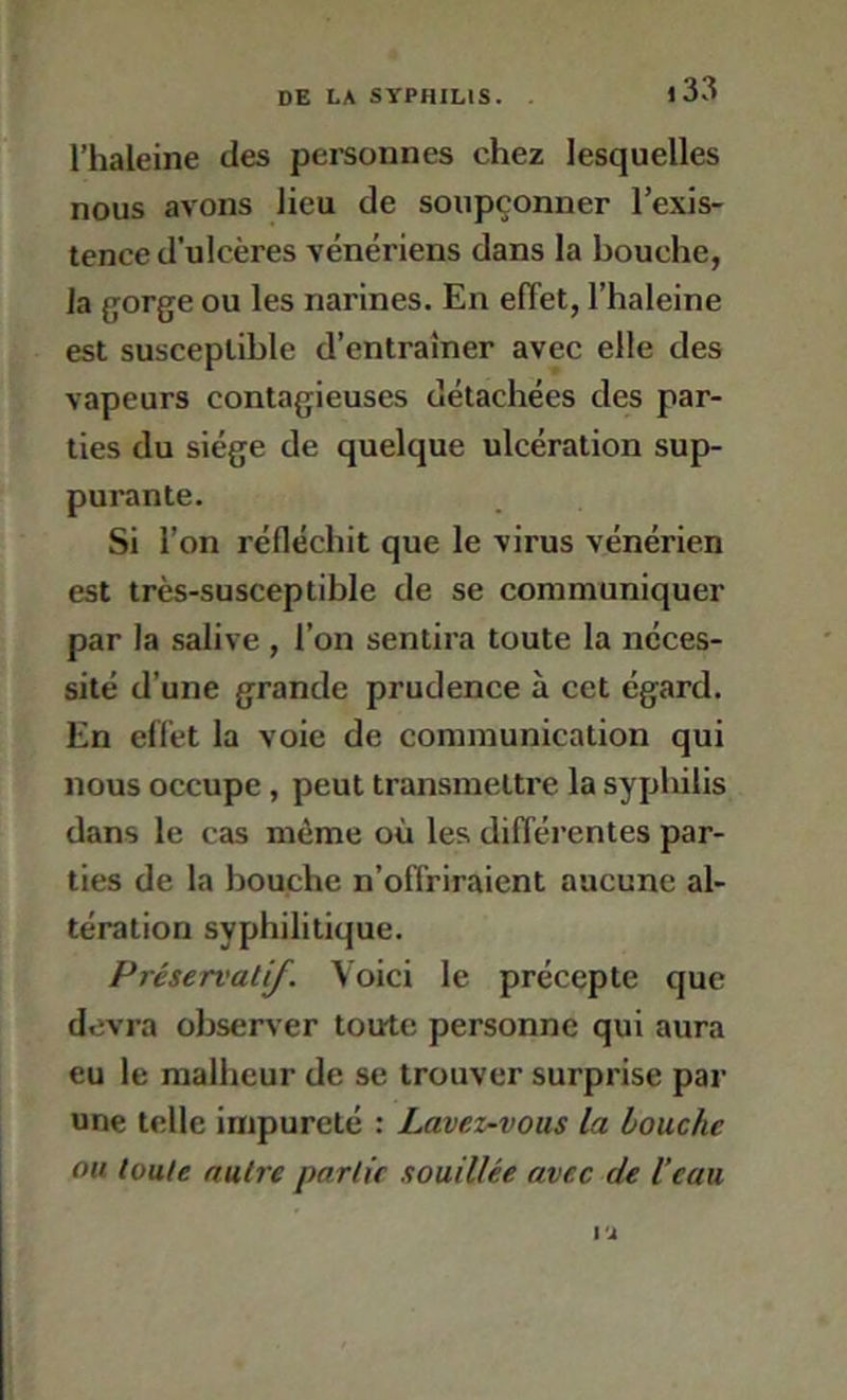 l’haleine des pereonnes chez lesquelles nous avons lieu de soupçonner l’exis- tence d’ulcères vénériens dans la bouche, la gorge ou les narines. En effet, l’haleine est susceptible d’entraîner avec elle des vapeurs contagieuses détachées des par- ties du siège de quelque ulcération sup- purante. Si l’on réfléchit que le virus vénérien est très-susceptible de se communiquer par la salive , l’on sentira toute la néces- sité d’une grande prudence à cet égard. En effet la voie de communication qui nous occupe, peut transmettre la syphilis dans le cas même où les différentes par- ties de la bouche n’offriraient aucune al- tération syphilitique. Préservatif. Voici le précepte que devra observer toute personne qui aura eu le malheur de se trouver surprise par une telle impureté : Lavez-vous la louche ou toute autre partie souillée avec de l’eau