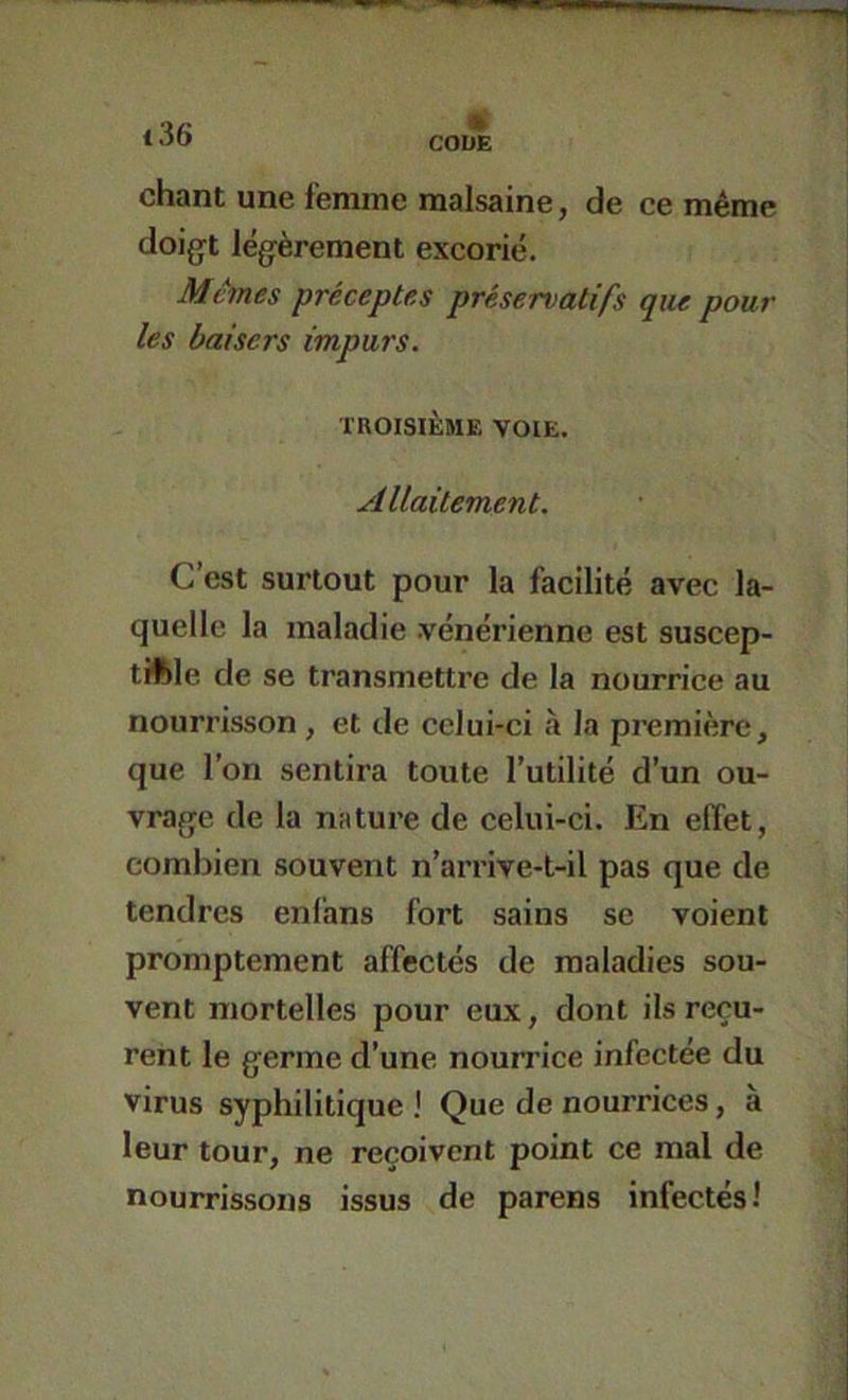 CODE chant une femme malsaine, de ce même doigt légèrement excorié. Memes préceptes préservatifs que pour les baisers impurs. TROISIÈME VOIE. Allaitement. C’est surtout pour la facilité avec la- quelle la maladie vénérienne est suscep- tible de se transmettre de la nourrice au nourrisson , et de celui-ci à la première, que l’on sentira toute l’utilité d’un ou- vrage de la nature de celui-ci. En effet, combien souvent n’arrive-t-il pas que de tendres enfans fort sains se voient promptement affectés de maladies sou- vent mortelles pour eux, dont ils reçu- rent le germe d’une nouirice infectée du virus syphilitique I Que de nourrices, à leur tour, ne reçoivent point ce mal de nourrissons issus de parens infectés!