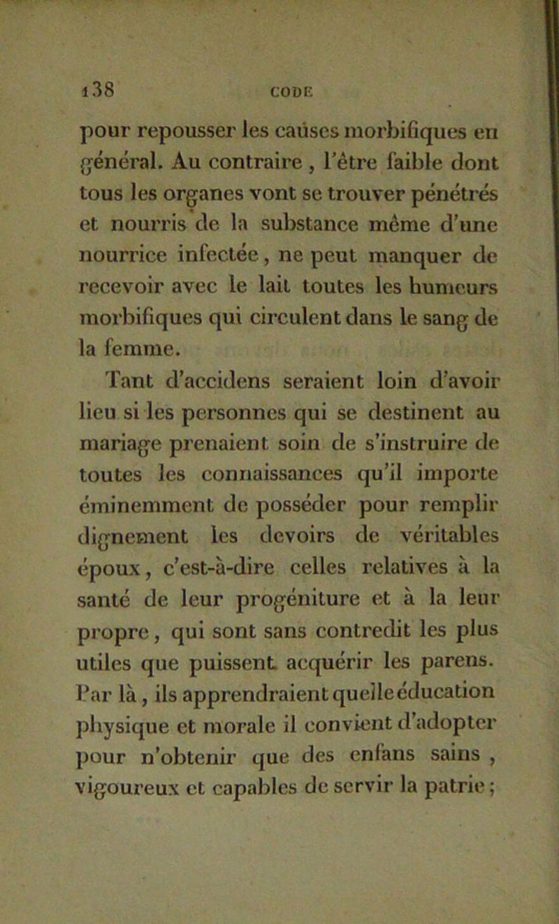 pour repousser les causes morbifiques en général. Au contraire , l’être faible dont tous les organes vont se trouver pénétrés et nourris de la suljstance même d’une nourrice infectée, ne peut manquer de recevoir avec le lait toutes les humeurs morbifiques qui circulent dans le sang de la femme. Tant d’accidens seraient loin d’avoir lieu si les personnes qui se destinent au mariage prenaient soin de s’instruire de toutes les connaissances qu’il importe éminemment de posséder pour remplir dignement les devoirs de véritables époux, c’est-à-dire celles relatives à la santé de leur progéniture et à la leur propre, qui sont sans contredit les plus utiles que puissent acquérir les parens. bar là, ils apprendraient quelle éducation physique et morale il convient tl’adoptcr pour n’obtenir que des enfàns sains , vigoureux et capables de servir la patrie;