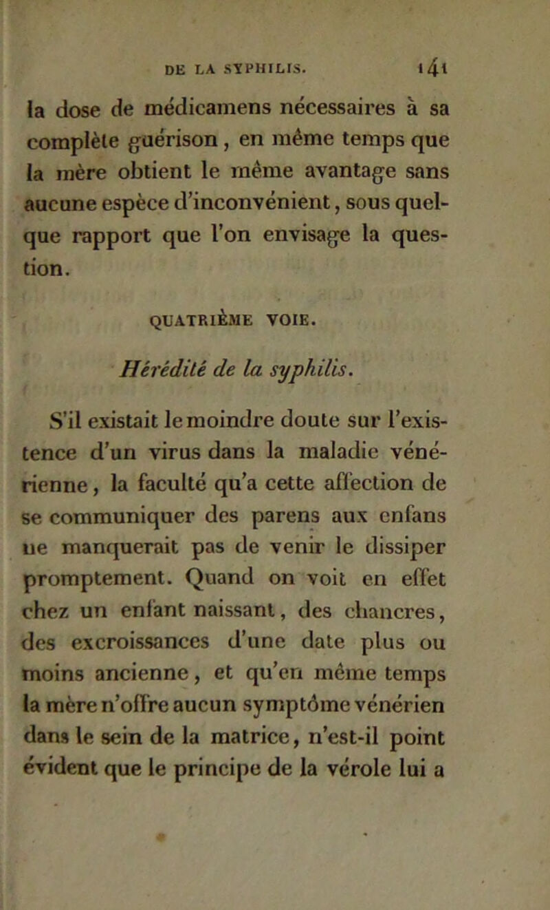 la dose de médicamens nécessaires à sa complète guérison, en même temps que la mère obtient le même avantage sans aucune espèce d’inconvénient, sous quel- que rapport que l’on envisage la ques- tion. QUATRIÈME VOIE. Hérédité de la syphilis. S’il existait le moindre doute sur l’exis- tence d’un virus dans la maladie véné- rienne , la faculté qu’a cette affection de se communiquer des parens aux cnfans lie manquerait pas de venir le dissiper promptement. Quand on voit en effet chez un enfant naissant, des chancres, des excroissances d’une date plus ou moins ancienne, et qu’en même temps la mère n’offre aucun .symptôme vénérien dans le sein de la matrice, n’est-il point évident que le principe de la vérole lui a