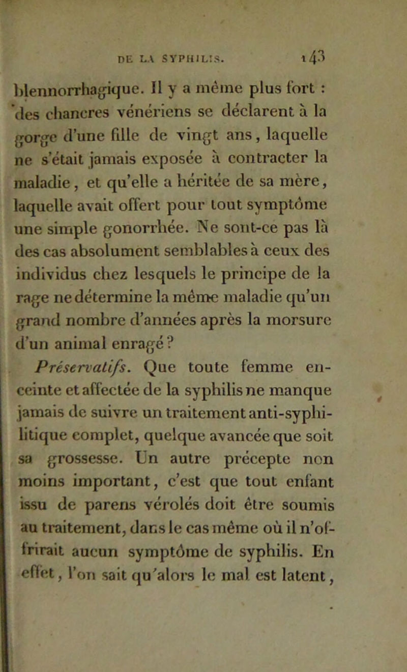 l)lennorrha{jique. Il y a même plus fort : (les chancres vénériens se déclarent à la {jor{>;c d’une fille de vingt ans, laquelle ne s’était jamais exposée ii contracter la maladie, et qu’elle a héritée de sa mère, laquelle avait offert pour tout symptôme une simple gonorrhée. Ne sont-ce pas là des cas absolument semblables à ceux des individus chez lesquels le principe de la rage ne détermine la même maladie qu’un grand nombre d’années après la morsure d’un animal enragé? Préservatifs. Que toute femme en- ceinte et affectée de la syphilis ne manque jamais de suivre un traitement anti-syphi- litique complet, quelque avancée que soit sa grossesse, tin autre précepte non moins important, c’est que tout enfant issu de parens vérolés doit être soumis au traitement, dans le cas même où il n’ol- Irirait aucun symptôme de syphilis. En efièt, l’on sait qu'aloi-s le mai est latent,