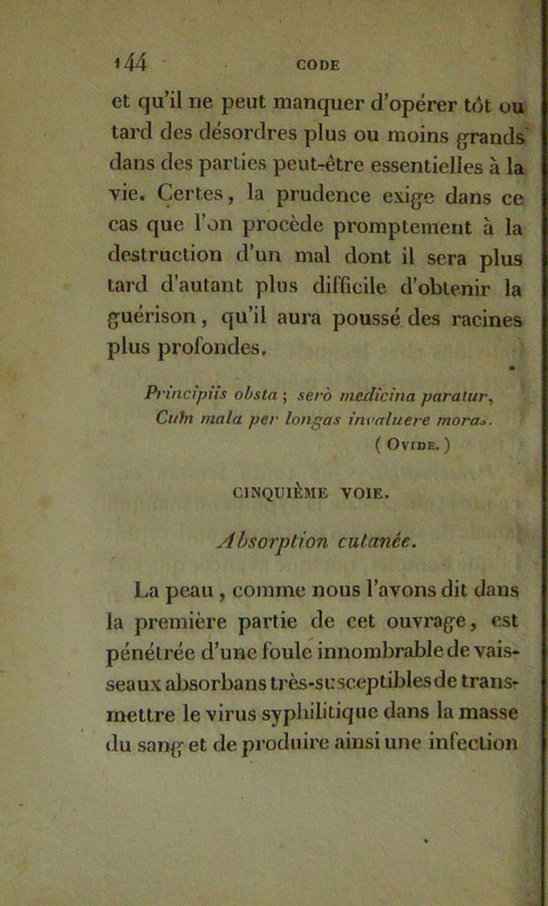 et qu’il ne peut manquer d’opérer tôt ou tard des désordres plus ou moins jjrands' dans des parties peut-être essentielles à la vie. Certes, la prudence exige dans ce cas que l’on procède promptement à la de^itruction d’un mal dont il sera plus tard d’autant plus difficile d’obtenir la guérison, qu’il aura poussé des racines plus profondes, Prmclpiis obsta ; sera medicina paralur, Cuhx ma la per longas inraluere mora^. ( OvroE. ) CINQUIÈME VOIE. Absorption cutanée. La peau, comme nous l’avons dit dans la première partie de cet ouvrage, est pénétrée d’une foule innombrable de vais- seaux absorbans très*susceptiblesde trans- mettre le virus syphilitique dans la masse du sang et de produire ainsi une infection