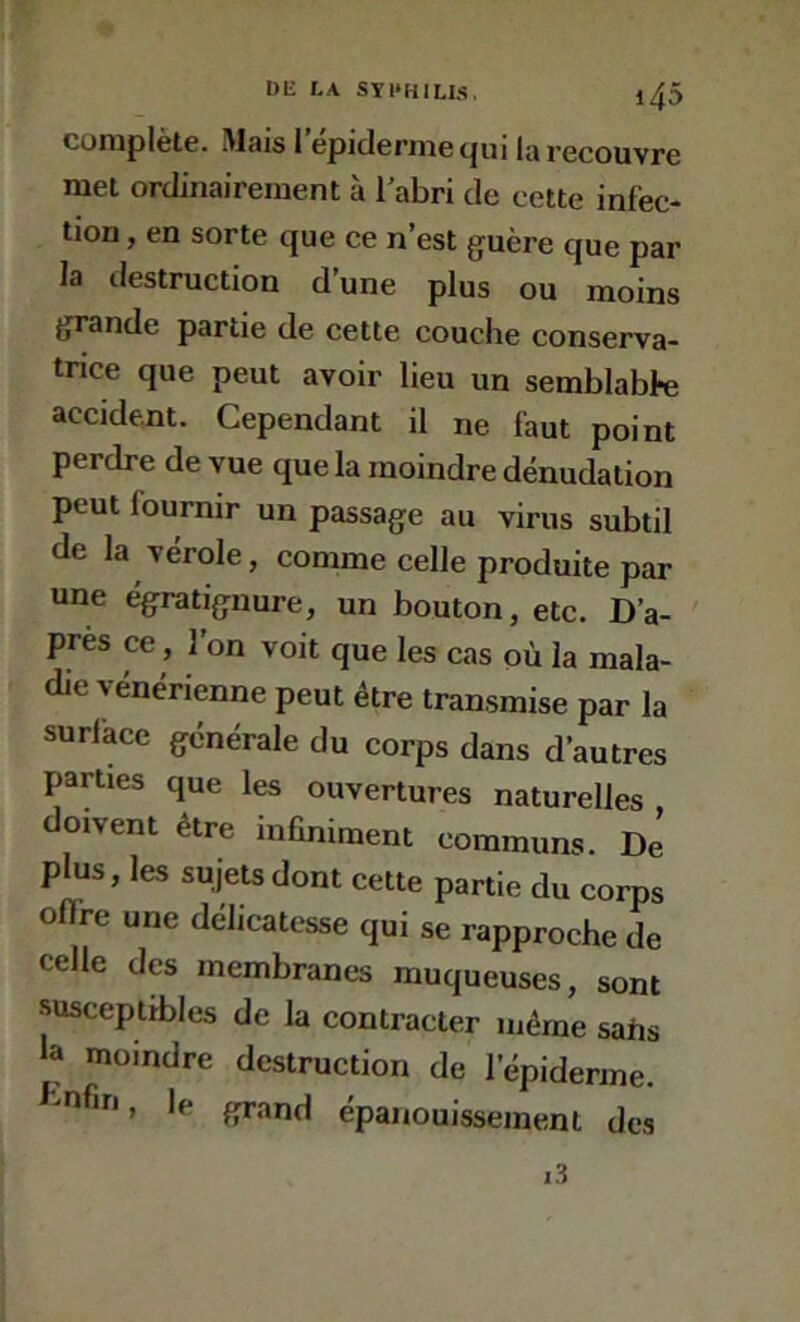 complète. Mais 1 epiderme qui la recouvre met ordinairement à l'abri de cette infec- tion , en sorte que ce n’est guère que par la destruction d’une plus ou moins grande partie de cette couche conserva- tnce que peut avoir lieu un semblabk accident. Cependant il ne faut point perdre de vue que la moindre dénudation peut fournir un passage au virus subtil de la vérole, comme celle produite par une égratignure, un bouton, etc. D’a- près ce, 1 on voit que les cas où la mala- die vénérienne peut être transmise par la surlàce générale du corps dans d’autres parties que les ouvertures naturelles doivent être infiniment communs. De plus, les sujets dont cette partie du corps oflre une délicatesse qui se rapproche de celle des membranes muqueuses, sont susceptibles de la contracter même sahs la moindre destruction de l’épiderme, mfin, le grand épanouissement des 1.3