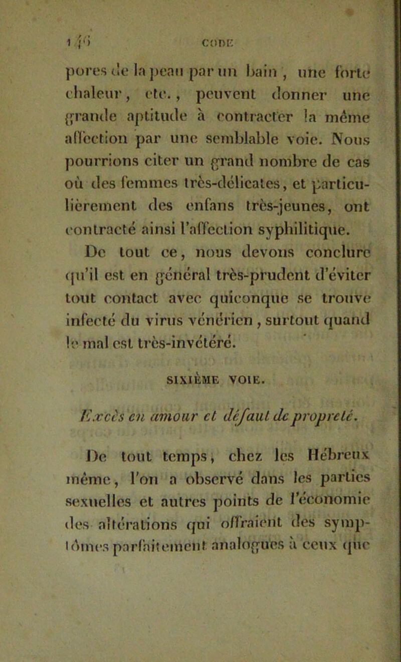 1 r» CORK pores t!e la peau par lin bain, une forte elialeur, ete., peuvent donner une {fraude aptitude à eontracter la même alfcction par une semblable voie. Nous pourrions citer un (frand nombre de cas où des femmes Ircs-délicales, et particu- lièrement des enfans très-jeunes, ont contracté ainsi l’affection syphilitique. De tout ce, nous devons conclure cpi’il est en {jéncral très-prudent d’éviter tout contact avec quiconque se trouve infecté du virus vénérien , surtout quand le mal est très-invétéré. SIXIÈME VOIE. Exci's en amour et défaut de propreté. De tout temps, chez les Hébreux même, l’on a observé dans les parties .sexuelles et autres points de l’economie des altérations qui o/Fraient des syinp- lAinesparfaitemcut analoffues à ceux (jiic