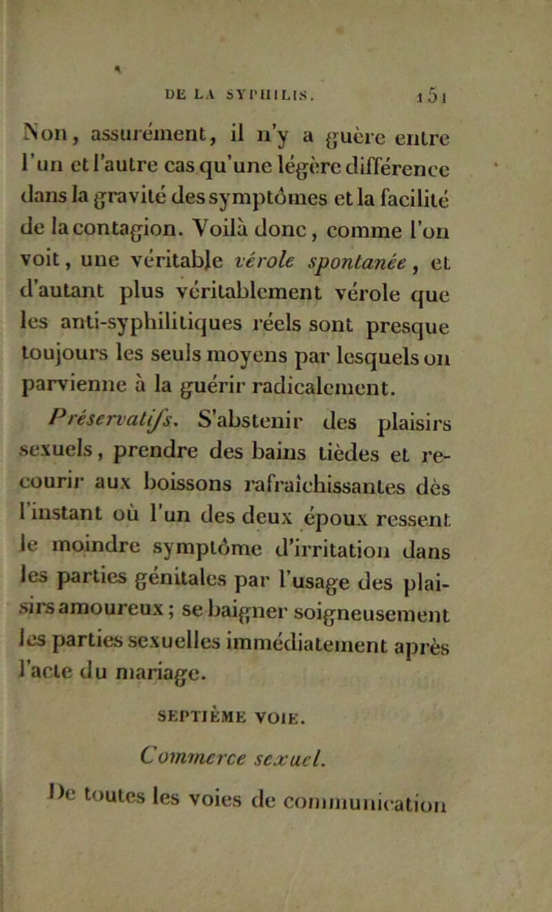 Non, assurément, il n’y a {>;uèie entre l’iin et l’autre cas qu’une légère différence dans la gravité des symptômes et la facilité de la contagion. Voilà donc, comme l’on voit, une véritable vérole spontanée, et d’autant plus véritablement vérole que les anti-syphilitiques réels sont presque toujours les seuls moyens par lesquels on parvienne à la guérir radicalement. Préservatifs, S’abstenir des plaisirs sexuels, prendre des bains tièdes et re- courir aux boissons rafraîchissantes dès 1 instant où 1 un des deux époux ressent le moindre symptôme d’irritation dans les parties génitales par l’usage des plai- sirs amoureux; se baigner soigneusement les parties sexuelles immédiatement après l’acte du mariage. SEPTIÈME VOIE. Commerce sexuel. • Je toutes les voies de communication