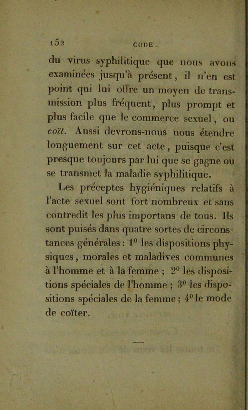 CODE du virus syphilitique que nous avons examinées jusqu’à présent, il n’en est point qui lui offre un moyen de trans- mission plus fréquent, plus prompt et plus facile que le commerce sexuel, ou coït. Aussi devrons-nous nous étendre longuement sur cet acte, puisque c’est presque toujours par lui que se gagne ou se transmet la maladie syphilitique. Les préceptes hygiéniques relatifs à l’acte sexuel sont fort nombreux et sans contredit les plus imporlans de tous. Ils sont puisés dans quatre sortes de circons- tances générales : les dispositions phy- siques , morales et maladives communes à l’homme et à la femme ; 2“ les disposi- tions spéciales de l’homme ; 3” les dispo- sitions spéciales de la femme ; 4® le mode de coïter.