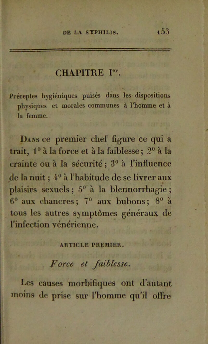 CHAPITRE I. Préceples hygiéniques puisés dans les dispositions physiques et morales communes à l’homme et à la femme. Dans ce premier chef figure ce qui a trait, 1° à la force et à la faiblesse ; 2° à la crainte ou à la sécurité ; 3® à l’influence de la nuit ; 4® à l’habitude de se livrer aux * • plaisirs sexuels ; 5® à la blennorrhagie ; 6® aux chancres ; 7® aux bubons ; 8® à tous les autres symptômes généraux de l’infection vénérienne. AltTICLE PREMIER. « . Force et faiblesse. Iæs causes morbifiques ont d’autant moins de prise sur l’homme qu’il olfro