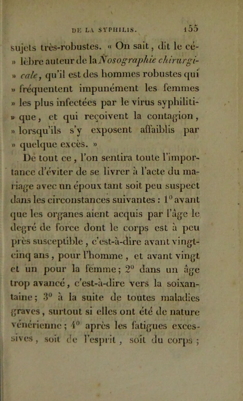 P- */ sujets très-robustes. « On sait, dit le oé- » lèlirc auteur de la Nosographie chirurgi- » cale, qu’il est des hommes robustes qui » fréquentent impunément les femmes » les plus infectées par le virus syphiliti- » que, et qui reçoivent la contagion, » lorsqu’ils s’y exposent affaiblis par » quelque excès. » Dé tout ce , l’on sentira toute l’impor- tance d’éviter de se livrer à l’acte du ma- riage avec un époux tant soit peu suspect dans les circonstances suivantes : l** avant que les organes aient acquis par l’âge le degré de force dont le corps est à peu près susceptible, c’est-à-dire avant vingt- cinq ans, pour l’homme , et avant vingt et un pour la femme; 2“ dans un âge trop avancé, c’est-à-dire vers la soixan- taine; 3“ à la suite de toutes maladies graves, surtout si elles ont été de nature vénérienne ; après les fatigues exces- sives , soit de l’esprit , soit du corps ;