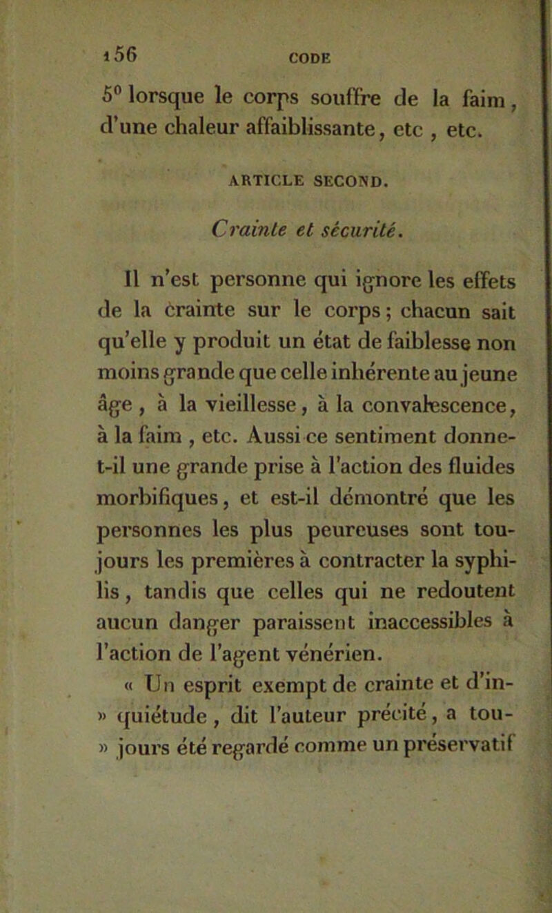 S® lorsque le corps souffre de la faim, d’une chaleur affaiblissante, etc , etc. ARTICLE SECOND. Crainte et sécurité. 11 n’est personne qui ig^nore les effets de la crainte sur le corps; chacun sait qu’elle y produit un état de faiblesse non moins grande que celle inhérente au jeune âge , à la vieillesse , à la convalescence, à la faim , etc. Aussi ce sentiment donne- t-il une grande prise à l’action des fluides morbifiques, et est-il démontré que les personnes les plus peureuses sont tou- jours les premières à contracter la syphi- lis , tandis que celles qui ne redoutent aucun danger paraissent inaccessibles à l’action de l’agent vénérien. « Un esprit exempt de crainte et d’in- » quiétude, dit l’auteur précité, a tou- » jours été regardé comme un préservatif