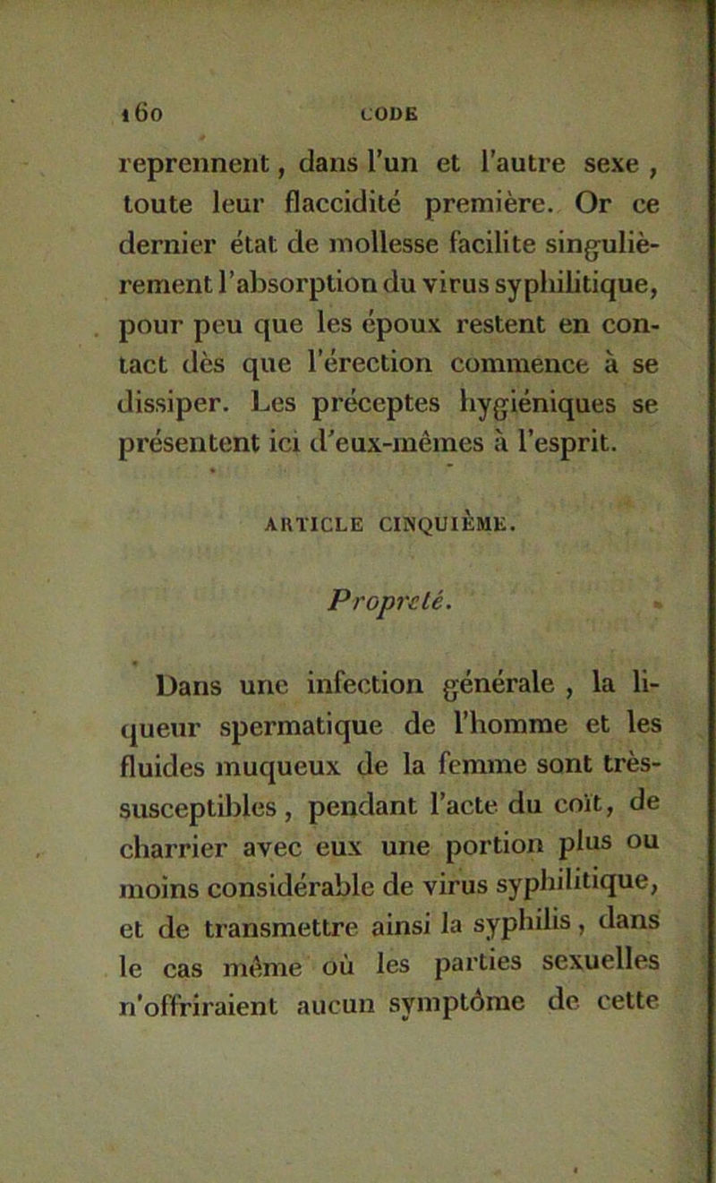 reprennent, dans l’un et l’autre sexe , toute leur flaccidité première. Or ce dernier état de mollesse facilite singuliè- rement l’absorption du virus syphilitique, pour peu que les époux restent en con- tact dès que l’érection commence à se dissiper. Les préceptes hygiéniques se présentent ici d'eux-mêmes à l’esprit. AUÏICLE CINQUIÈME. Propreté. Dans une infection générale , la li- queur spermatique de l’homme et les fluides muqueux de la femme sont très- susceptibles , pendant l’acte du coït, de charrier avec eux une portion plus ou moins considérable de virus syphilitique, et de transmettre ainsi la syphilis, dans le cas même où les parties sexuelles n’offriraient aucun symptôme de cette