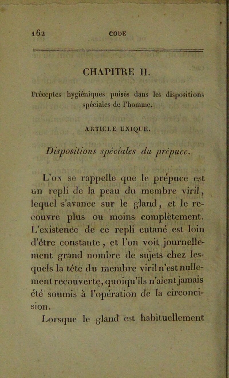 CHAPITRE H. l’rcccptes hygiéniques imisés ilaiis les dispositions spéciales de l'huinuie. ARTICLE UMQUE. Dispositions spéciales du prépuce. L’on SC rappelle que le prépuce est un repli tic la peau du membre viril, lequel s’avance sur le {jlantl, et le re- couvre plus ou moins complètement, l/cxistence de ce repli cutané est loin d’ôtre constante , et l’on voit journelle- ment {jrand nombre de sujets chez les- quels la tête du membre viril n’est nulle- ment recouverte, quoiqu’ils n’aient jamais été soumis à l’opération de la circonci- sion. I.orsquc le {jland est habiluellcracnt