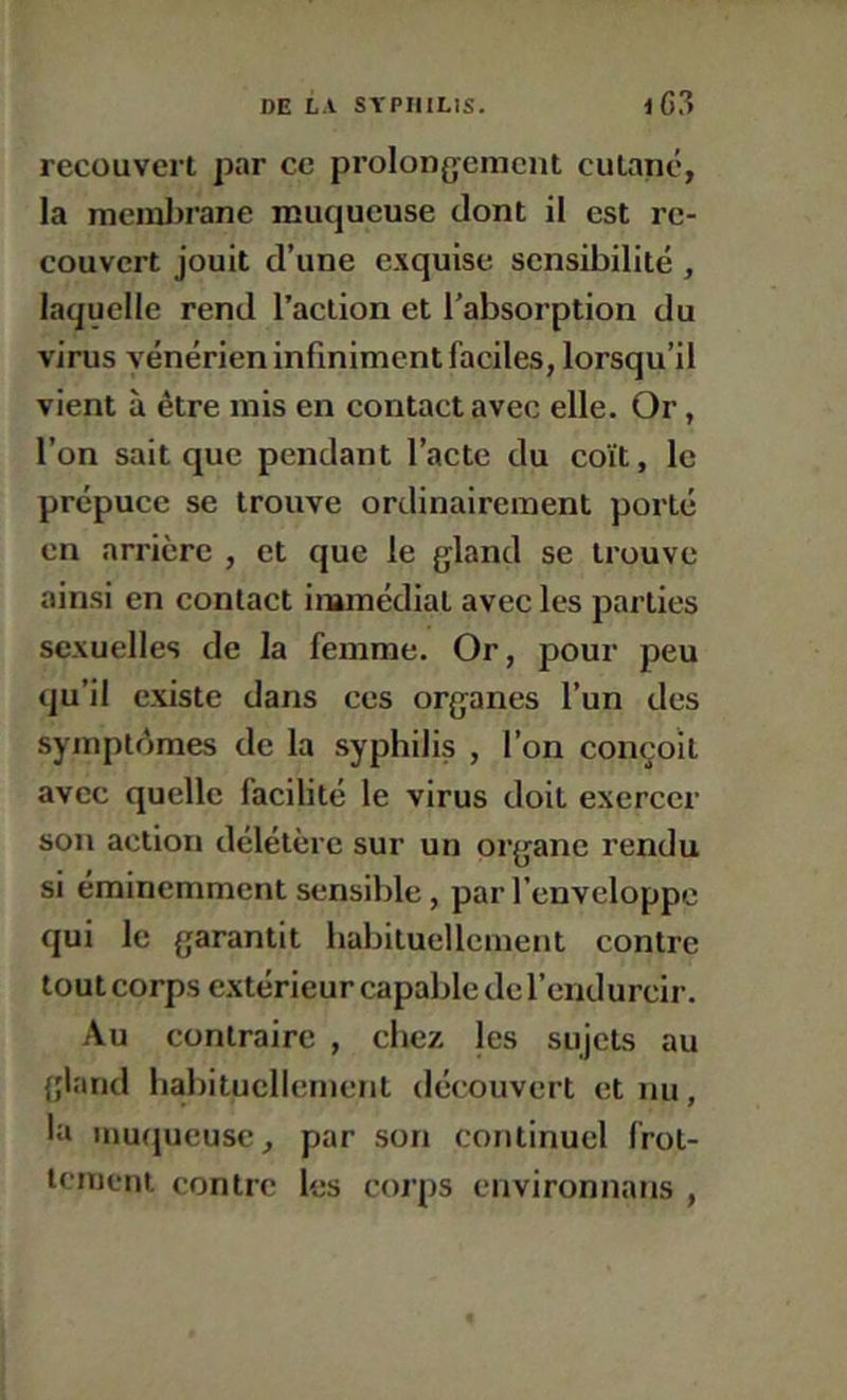 recouvert par ce prolongement cutané, la raeml>rane muqueuse dont il est re- couvert jouit d’une e.xquise sensibilité , laquelle rend l’action et l’absorption du virus vénérien infiniment faciles, lorsqu’il vient à être mis en contact avec elle. Or, l’on sait que pendant l’acte du coït, le prépuce se trouve ordinairement porté en arrière , et que le gland se trouve ainsi en contact immédiat avec les parties sexuelles de la femme. Or, pour peu qu’il existe dans ces organes l’un des symptémes de la syphilis , l’on conçoit avec quelle facilité le virus doit exercer son action délétère sur un organe rendu si éminemment sensible, par l’enveloppe qui le garantit habituellement contre tout corps e.xtérieur capable de rendurcir. Au contraire , chez les sujets au gland habituellement découvert et nu, la inuijueusc, par son continuel frot- tement contre les corps environnans ,