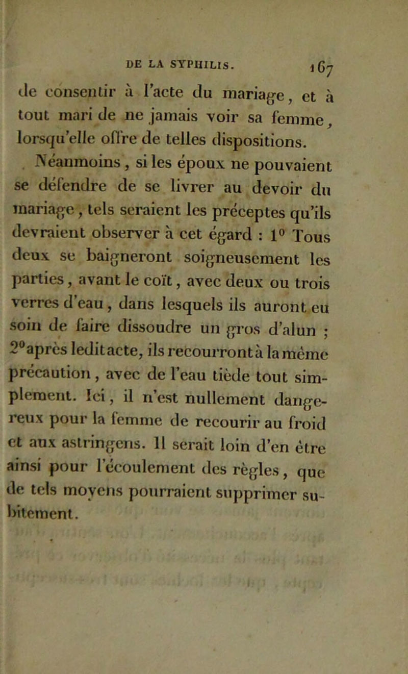 I 67 de consentir à l’acte du maria{je, et à tout mari de ne jamais voir sa femme, lorsqu’elle oflre de telles dispositions. Neanmoins, si les époux ne pouvaient se défendre de se livrer au devoir du inaria{]^e, tels seraient les préceptes qu’ils devraient observer à cet égard : 1° Tous deux se baigneront soigneusement les parties, avant le coït, avec deux ou trois verres d’eau, dans lesquels ils auront eu soin de faire dissoudre un gros d’alun ; 2®après leditacte, ilsrecourrontà la mémo précaution, avec de l’eau tiède tout sim- plement. Ici, il n’est nullement dange- reux pour la femme de recourir au froid et aux aslringmns. Il serait loin d’en être ainsi pour l’écoulement des règles, que de tels moyens pourraient supprimer su- intement.