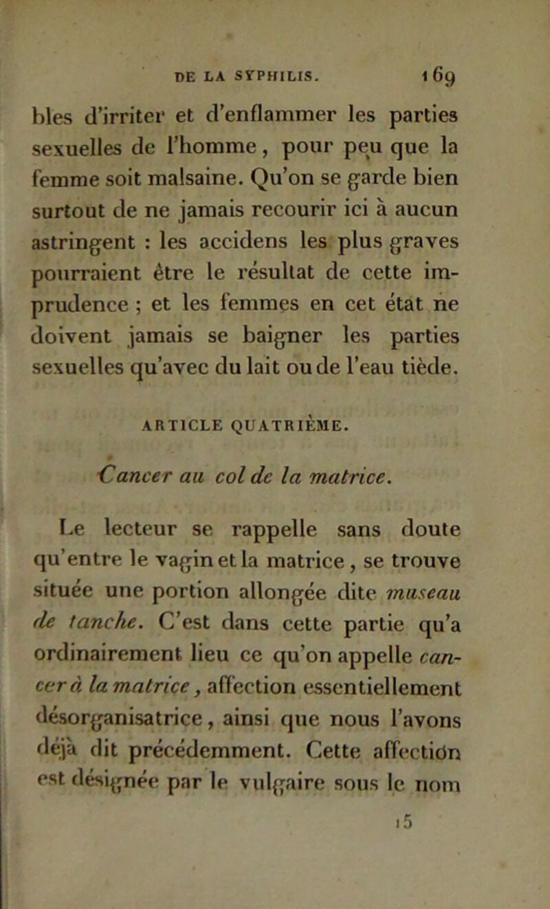 hles d’irriter et d’enflammer les parties sexuelles de l’homme, pour peu que la femme soit malsaine. Qu’on se garde bien surtout de ne jamais recourir ici à aucun astringent : les accidens les plus graves pourraient être le résultat de cette im- prudence ; et les femmes en cet état ne doivent jamais se baigner les parties sexuelles qu’avec du lait ou de l’eau tiède. ARTICLE QUATRIÈME. ■Cancer au col de la matrice. Le lecteur se rappelle sans doute qu’entre le vagin et la matrice, se trouve située une portion allongée cUte museau de tanche. C’est dans cette partie qu’a ordinairement lieu ce qu’on appelle can- cer à la matrice, affection essentiellement désorganisatrice, ainsi que nous l’avons déjà dit précédemment. Cette afl’ectidn est désignée par le vulgaire sous le nom