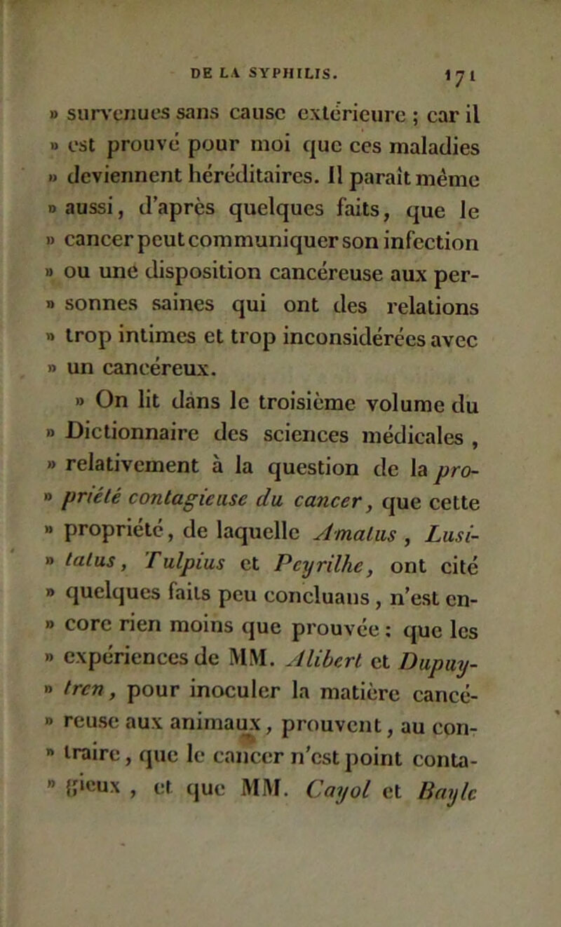 1) siiiTciiucs sans cause cxlcricure ; car il •> est prouve pour moi que ces maladies » deviennent héréditaires. Il paraît même n aussi, d’après quelques faits, que le 1) cancer pcutcommuniquer son infection 1) ou une disposition cancéreuse aux per- » sonnes saines qui ont des relations » trop intimes et trop inconsidérées avec » un cancéreux. » On lit dans le troisième volume du » Dictionnaire des sciences médicales , » relativement à la question de la pro- o priété contagieuse du cancer, que cette » propriété, de laquelle Amalus , Lusi- » talus, Tulpius et Peyrilhe, ont cité » quelques faits peu concluans , n’est cn- » core rien moins que prouvée ; que les » expériences de MM. Aliberl et Dupuy- n tren, pour inoculer la matière cancé- » reuse aux animais, prouvent, au con- » traire, que le cancer n’est ])oint conta- ” {jieux , et que MM. Cayot et Bnylc