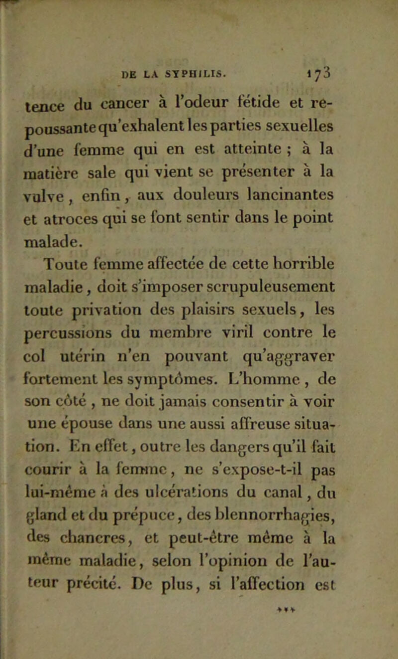 tence du cancer à l’cxleur fétide et re- poussante qu’exhalent les parties sexuelles d’une femme qui en est atteinte ; à la matière sale qui vient se présenter à la vulve, enfin, aux douleurs lancinantes et atroces qui se font sentir dans le point malade. Toute femme affectée de cette horrible maladie, doit s’imposer scrupuleusement toute privation des plaisirs sexuels, les percussions du membre viril contre le col utérin n’en pouvant qu’aggraver fortement les symptômes. L’homme , de son côté , ne doit jamais consentir à voir une épouse dans une aussi affreuse situa- tion. En effet, outre les dangers qu’il fait courir à la femme, ne s’expose-t-il pas lui-méme à des ulcérations du canal, du gland et du prépuce, des blennorrhagies, des chancres, et peut-être même à la même maladie, selon l’opinion de l’au- teur précité. De plus, si l’affection est