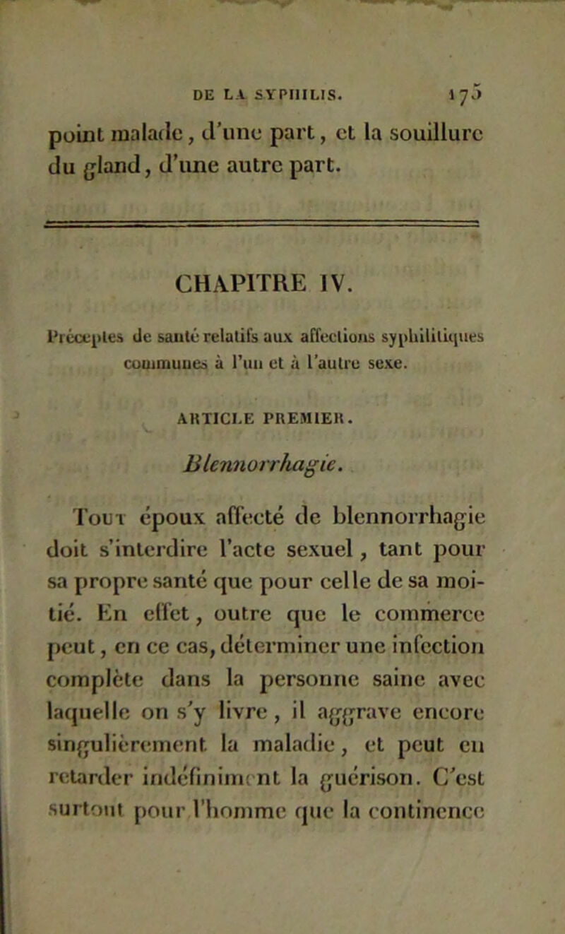 poLnl malade, d’une part, cl la souillure du {jland, d’une autre part. CHAPITRE IV. l'rccL-iiles de sauté relatifs aux affeclluns sypbUitûiiies cummuucs à l’iiii et à l’autre sexe. ARTICLE PREMIER. Blennorrhagie. Tout époux affecté de blennorrhagie doit s’interdire l’acte sexuel, tant pour sa propre santé que pour celle de sa moi- tié. En effet, outre que le commerce peut, en ce cas, déterminer une infection complète dans la personne saine avec laquelle on s'y livre , il aggrave encore singulièrement la mal.adie, et peut eu retarder indéfiniiiK nt la guérison. C’est .surtout pour l’homme que la continence