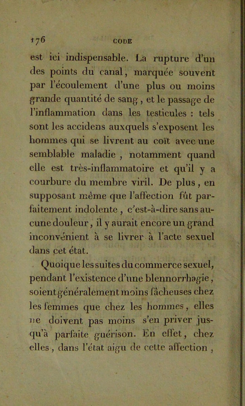 est ici indispensable. La rupture d’un des points du canal, marquée souvent par l’écoulement d’une plus ou moins grande quantité de sang, et le passage de l’inflammation dans les testicules : tels sont les accidens auxquels s’exposent les hommes qui se livrent au coït avec une semblable maladie , notamment quand elle est très-inflammatoire et qu’il y a courbure du membre viril. De plus, en supposant même que l’aflection fût par- faitement indolente , c'est-à-dire sans au- cune douleur, il y aurait encore un grand inconvénient à se livrer à l’acte sexuel dans pet état. Quoique lessuites du commerce sexuel, pendant l’existence d’une blennorrhagie, soientgénéralement moins fâcheuses chez les femmes que chez les hommes, elles ne doivent pas moins s’en priver jus- (ju’à parfaite guérison. En ellet, chez elles, dans l’état aigu de cette aflection ,