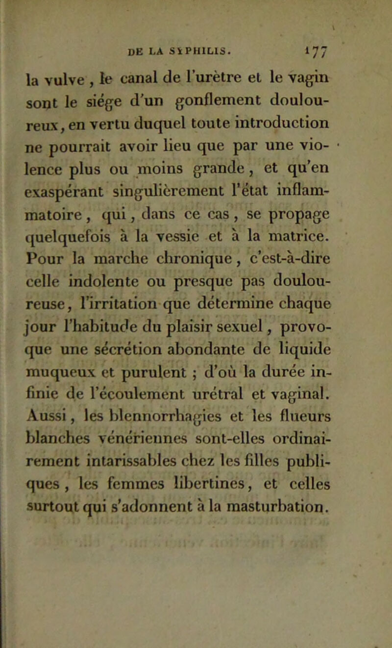 la vulve , le canal de l’urètre et le vagin sont le siège d’un gonflement doulou- reav, en vertu duquel toute introduction ne pourrait avoir lieu que par une vio- lence plus ou moins grande, et qu’en exaspérant singulièrement l'état inflam- matoire , qui, dans ce cas , se propage quelquefois à la vessie et à la matrice. Pour la marche chronique, c’est-à-dire celle indolente ou presque pas doulou- reuse, l’irritation que détermine chaque jour l’habitude du plaisir sexuel, provo- que une sécrétion abondante de liquide muqueux et purulent ; d’où la durée in- finie de l’écoulement urétral et vaginal. Aussi, les blennorrhagies et les flueurs blanches vénériennes sont-elles ordinai- rement intarissables chez les filles publi- ques , les femmes libertines, et celles surtout qui s’adonnent à la masturbation.