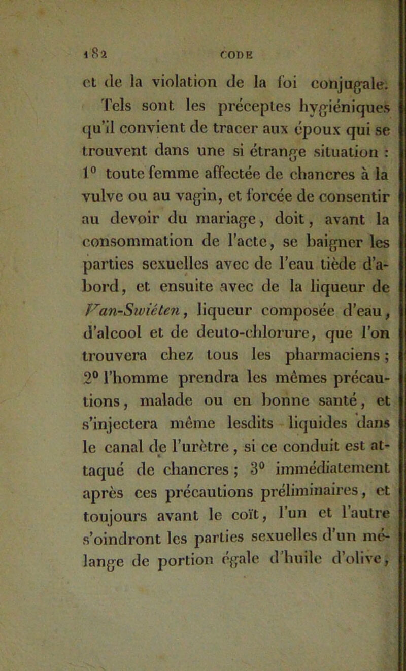 Cl (le la violation de la foi conjugale. Tels sont les préceptes hygiéniques (ju’il convient de tracer aux époux qui se trouvent dans une si étrange situation : 1° toute femme affectée de chancres à la vulve ou au vagin, et forcée de consentir au devoir du mariage, doit, avant la consommation de l’acte, se baigner les parties sexuelles avec de l’eau tiède d’a- bord, et ensuite avec de la liqueur de F'an-Siviéten, liqueur composée d’eau, d’alcool et de deuto-(blorurc, que l’on trouvera chez tous les pharmaciens ; 2® l’homme prendra les mêmes précau- tions, malade ou en bonne santé, et s’injectera même lesdits liquides dans le canal de l’uriitre, si ce conduit est at- taqué de chancres ; 3® immédiatement après ces précautions préliminaires, et toujours avant le coït, l’un et 1 autre s’oindront les parties sexuelles d’un mé- lange de portion ('gale d’huile d’olive.