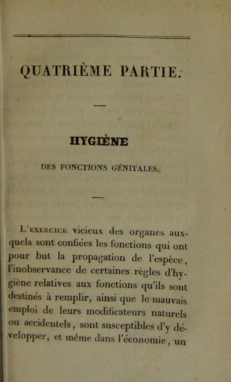 QUATRIÈME PARTIE. HYGIÈNE DES FONCTIONS GÉNITALES. L'exercice vicieux des organes aux- quels sont confiées les fonctions qui ont pour but la propagation de l’espèce, l’inobservance de certaines règles d’hy- giène relatives aux fonctions qu’ils sont destinés à remplir, ainsi que le mauvais emploi de leurs modificateurs naturels ou accidentels, sont susceptibles d’y dé- velopper, et même dans l’économie, un