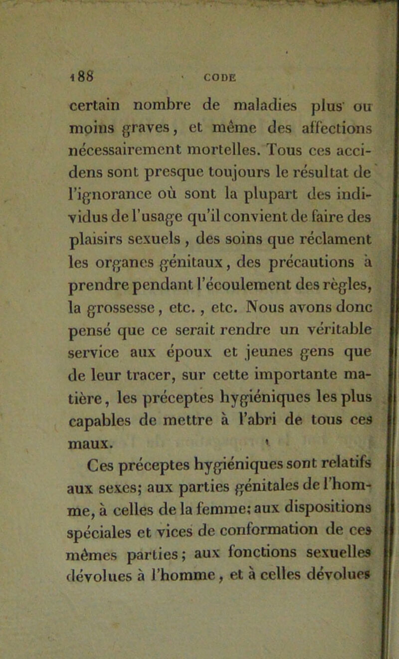 certain nombre de maladies plus' ou moins graves, et même des affections nécessairement mortelles. Tous ces acci- dens sont presque toujours le résultat de l’ignorance où sont la plupart des indi- vidus de l’usage qu’il convient de faire des plaisirs sexuels , des soins que réclament les organes génitaux, des précautions à prendre pendant l’écoulement des règles, la grossesse, etc., etc. Nous avons donc pensé que ce serait rendre un véritable service aux époux et jeunes gens que de leur tracer, sur cette importante ma- tière , les préceptes hygiéniques les plus capables de mettre à l’abri de tous ces maux. ' Ces préceptes hygiéniques sont relatifs aux sexes; aux parties génitales de l’hom- me, à celles de la femme; aux dispositions spéciales et vices de conformation de ces mômes parties; aux fonctions sexuelles dévolues à l’homme, et à celles dévolues