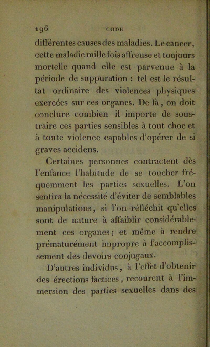 clittérentes cnusesdes maladies. Le cancer, cette malad ie mille fois affreuse et toujours mortelle quand elle est parvenue à la période de suppuration : tel est le résul- tat ordinaire des violences physiques exercées sur ces organes. De là, on doit conclure combien il importe de sous- traire ces parties sensibles à tout choc et à toute violence capables d’opérer de si graves accidens. Certaines personnes contractent dès l’cnfance l’iiabitiide de se toucher fré- quemment les parties sexuelles. L’on sentira la nécessité d’éviter de semblables manipulations, si l’on réfléchit qu’elles sont de nature à affaiblir considérable- ment ces organes; et même à rendre prématurément impropre à l’accomplis- sement des devoirs conjugaux. D’autres individus, à l’elfet d’obtenir des érections factices, recourent à 1 im- mersion des parties sexuelles dans des